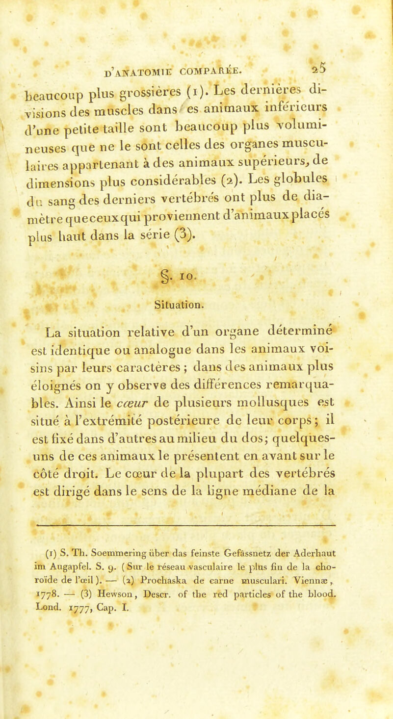 beaucoup plus grossières (i). Les dernières di- visions des muscles dans / es animaux inférieurs d'une petite taille sont beaucoup plus Tolumi- neuses que ne le sont celles des organes muscu- laires appartenant à des animaux supérieurs^ de dimensions plus considérables (2). Les globules du sang des derniers vertébrés ont plus de dia- mètre queceuxqui proviennent d'animaux placés plus haut dans la série (3). §. 10. Situation. La situation relative d'un organe déterminé est identique ou analogue dans les animaux voi- sins par leurs caractères ; dans des animaux plus éloignés on y observe des différences remarqua- bles. Ainsi le cœur de plusieurs mollusques est situé à l'extrémité postérieure de leur corps; il est fixé dans d'autres au milieu du dos; quelques- uns de ces animaux le présentent en avant sur le côté droit. Le cœur de la plupart des vertébrés est dirigé dans le sens de la ligne médiane de la (i) s. Th. Soemmering ùber das feinste Gefâssnetz der Aderhaut im Aiigapfel. S. y. ( Sur le réseau vasculaire le plus fin de la cho- roïde de l'œil ). — (a) Prochaska de carne musculari. Viennae, 1778. — (3) Hewson, Descr. of the red pai'ticles of the bloo4.