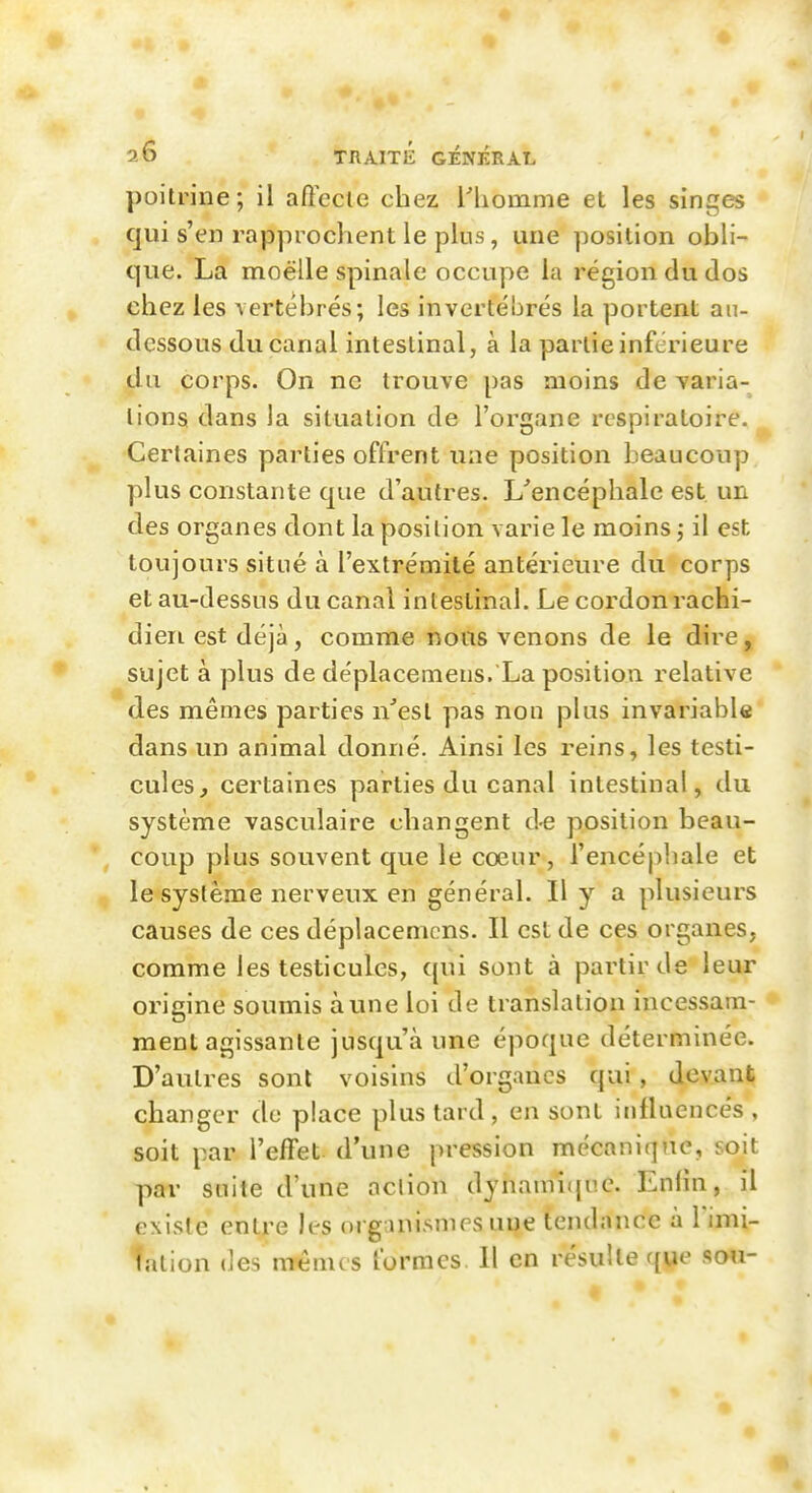 poitrine; il aftecie chez Tliomme et les singes qui s'en rapprochent le plus, une position obli- que. La moelle spinale occupe la région du dos chez les vertébrés; les invertébrés la portent an- dessous du canal intestinal, à la partie inférieure du corps. On ne trouve pas moins de varia- lions dans la situation de l'organe respiratoire. Certaines parties offrent une position beaucoup plus constante que d'autres. L'encéphale est un des organes dont la position varie le moins ; il est toujours situé à l'extrémité antérieure du corps et au-dessus du canal intestinal. Le cordonrachi- dieii est déjà, comme nous venons de le dire, sujet à plus de déplaceiiieus. La position relative des mêmes parties n'est pas non plus invariable dans un animal donné. Ainsi les reins, les testi- cules, certaines parties du canal intestinal, du système vasculaire changent d-e position beau- coup plus souvent que le cœur, l'encéphale et le système nerveux en général. Il y a plusieurs causes de ces déplacemcns. Il est de ces organes, comme les testicules, qui sont à partir de leur origine soumis aune loi de translation incessam- ment agissante jusqu'à une époque déterminée. D'autres sont voisins d'organes qui, devant changer do place plus tard, en sont iiillaencés , soit par l'effet, d'une pression mécanique, soit par suite d'une action dynami({uc. Enfin, il existe entre les organi.smes une tendance à Vimi- tation des nrênus formes. Il en résulte que sou-