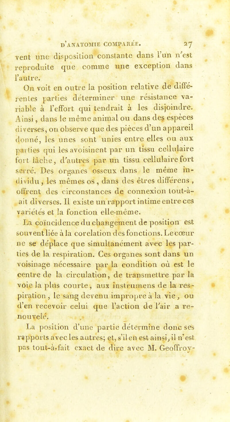 Tent line disposition conslante dans l'un n'est reproduite que comme une exception dans l'autre. On voit en outre la position relative de difFé- rentes parties déterminer une résistance va- riable à l'effort qui tendrait à les disjoindre. Ainsi, dans le même animal ou dans des espèces diverses, on observe que des pièces d'un appareil donné, les unes sont unies entre elles ou aux pai ties qui les avoisinent par un tissu cellulaire fort lâche, d'autres par un tissu cellulaire fort serré. Des organes osseux dans le même in- dividu, les mêmes os , dans des êtres différens , offrent des circonstances de connexion lout-à- ait diverses. Il existe un rapport intime entre ces variétés et la fonction elle-même. La coïncidence du changement de position est souTcntliée à la corelation des fonctions. Le cœur ne se déplace que simultanément av-ec les par- ties de la respiration. Ces organes sont dans un voisinage nécessaire par la condition où est le centre de la circulation, de transmettre par la voie la plus courte, aux instrumens de la res- piration , le sang devenu impropre à la vie, ou d'en recevoir celui que l'action de Tair a re- nouvelé. La position d'une partie détermine donc ses rapports avec les autres; et, s'il en est ainsi^il n'est pas tout-àrfait exact de dire avec M. Geoffroy-