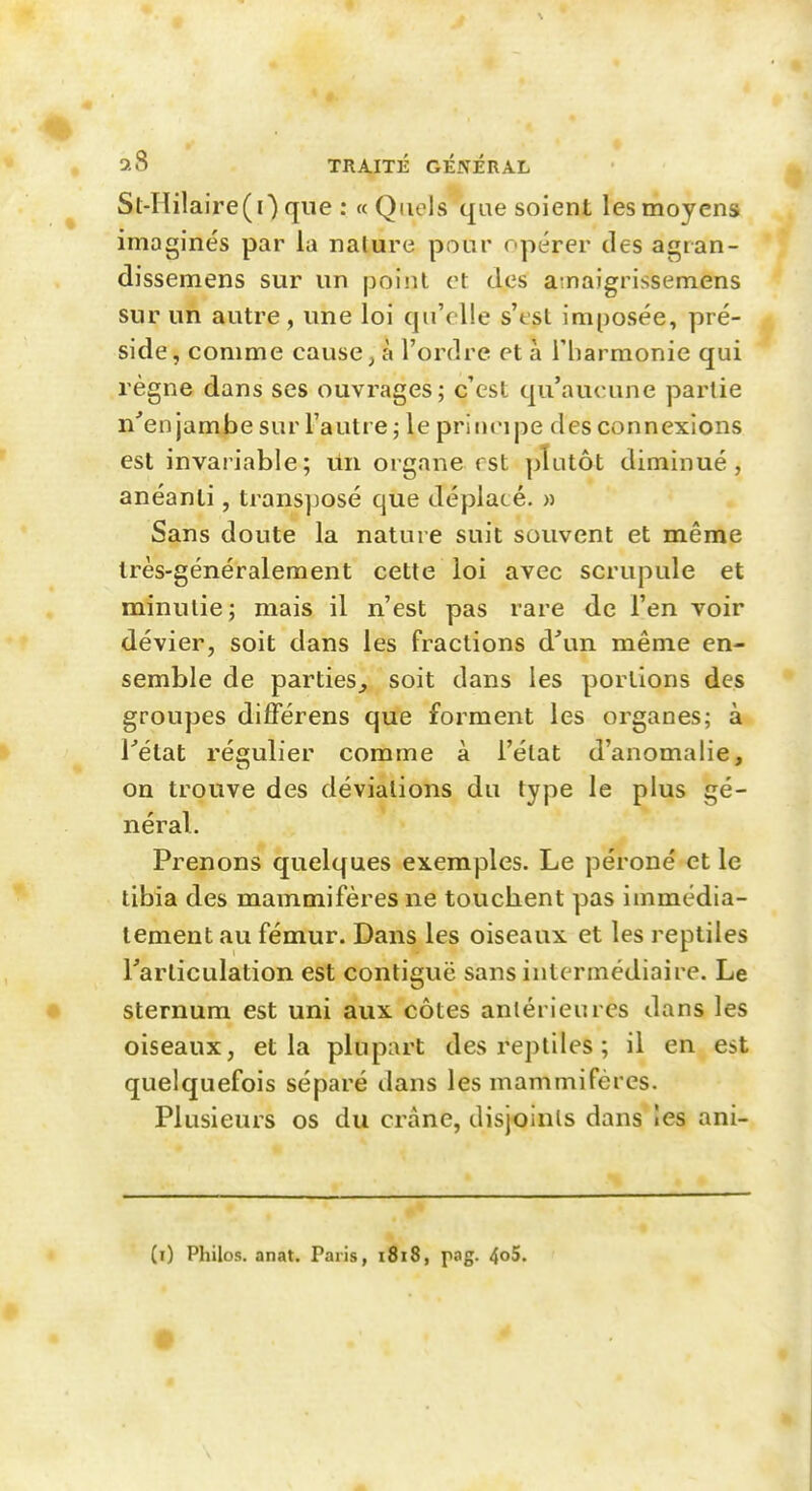 St-Hilaire(0 que : «Quels que soient les moyens imaginés par la nature pour opérer des agran- dissemens sur un point et des a naigrissemens sur un autre, une loi qu'elle s'est imposée, pré- side, comme causera l'ordre et à l'harmonie qui règne dans ses ouvrages; c'est qu'aucune partie n'enjambe sur l'autre ; le principe des connexions est invariable; un organe rst plutôt diminué, anéanti, transposé que déplacé. » Sans doute la nature suit souvent et même très-généralement cette loi avec scrupule et minutie; mais il n'est pas rare de l'en voir dévier, soit dans les fractions à\\n même en- semble de parties^ soit dans les portions des groupes difFérens que forment les organes; à Tétat régulier comme à l'état d'anomalie, on trouve des déviations du type le plus gé- néral. Prenons quelques exemples. Le péroné et le tibia des mammifères ne touchent pas immédia- tement au fémur. Dans les oiseaux et les reptiles Tarliculation est contiguë sans intermédiaire. Le sternum est uni aux côtes antérieures dans les oiseaux, et la plupart des reptiles ; il en est quelquefois séparé dans les mammifères. Plusieurs os du crâne, disjoints dans les ani- (i) Philos, anat. Paris, 1818, pag. 4o5.