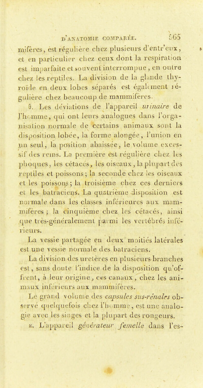 mifères, est régulière chez plusieurs d'enlr'eux, et en particulier chez ceux dont la respiration est imparfaite et souvent interrompue , en outre chez les reptiles. La division de la glande thy- roïde en deux lobes séparés est également lé- gulière chez beaucoup de mammifères. G. Les déviations de l'appareil luinaire de l'homme, qui ont leurs analogues dans l'orga- nisation normale de certains animaux sont la disposition lobée, la forme alongée, l'union en .un seul, la position abaissée, le volume exces- sif des rems. La première est régulière chez les ])hoques, les cétacés, les oiseaux , la plupart des reptiles et poissons; la seconde chez les oiseaux et les poissons; la troisième chez ces derniers et les batraciens. La quatrième disposition est normale dans les classes inférieures aux mam- mifères ; Ja cinquième chez les cétacés, ainsi que très-généralement parmi les vertébrés infé- rieurs. La vessie partagée eu deux moitiés latérales est une vessie normale des batraciens. La division des uretères en plusieurs branches est, sans doute Kindice de la disposition qu'of- frent, à leur origine^ ces canaux, chez les ani- maux inférieurs aux mammifères. Le grand volume des capsules sus-rénales ob- servé quelquefois chez Ubv inrae, est une analo- gie avec les singes et la plupart des rongeurs. z. L'appareil générateur feinelle dans l'es-