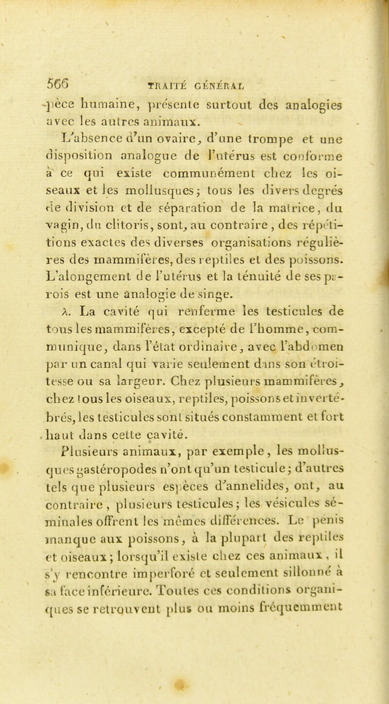 -jièce humaine, prescrite surtout des analogies avec les autres animaux. L'absence d'un ovaire, d'une trompe et une disposition analogue de l'utérus est conforme a ce qui existe communément chez les oi- seaux et les mollusques; tous les divers degrés de division et de réparation de la matrice, du vagin, dn clitoris, sont, au contraire , des répi'li- tions exactes des diverses organisations réguliè- res des mammifères, des reptiles et des poissons. L'alongement de l'utérus et la ténuité de sespi:- rois est une analogie de singe. A. La cavité qui renferme les testicules de tous les mammifères, excepté de l'homme, com- munique, dans l'état ordinaire, avec l'abdomen par un canal qui Tarie seulement dans son étroi- tesse ou sa largeur. Chez plusieurs mammifères^ chez !ous les oiseaux, reptiles, poissons et inverté- brés, les testicules sont situés constamment et fort haut dans cette cavité. Plusieurs animaux, par exemple, les mollus- ques gastéropodes n'ont qu'un testicule; d'autres tels que plusieurs es).èces d^annelides, ont, au contraire, plusieurs testicules; les vésicules sé- minales olFrenl les mêmes différences. Le pénis manque aux poissons, à la plupart des reptiles et oiseaux; lorsqu'il existe chez ces animaux , il s'y rencontre imj^ei foré et seulement sillonne' à sa face inférieure. Toutes ces conditions organi- ques se retrouvent plus ou moins fréquemment