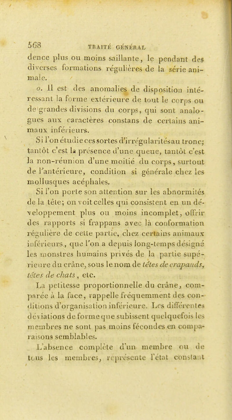 dence plus ou moins saillante, le pendant des diverses formations régulières de la série ani- male. 0. 11 est des anomalies de disposition inté- ressant la forme extérieure de tout le corps ou deigrandes divisions du corps, qui sont analo- gues aux caractères constans de certains ani- maux inférieurs. Si l'on étudie ces sortes d'irrégularités au tronc; tantôt c'est la présence d'une queue, tantôt c'est la non-réunion d'une moitié du corps, surtout de Tantérieure, condition si générale chez les mollusques acéphales. Si l'on porte son attention sur les abnormiîés de la tête; on voit celles qui consistent en un dé- •veloppement plus ou moins incomplet, offrir des rapports si frappans avec là conformation régulière de cette partie, chez certains animaux inférieurs, que l'on a depuis long-temps désigné les monstres humains privés de la partie supé- rieure du crâne^ sous le nom de têtes de crapauds^ têtes de chats , etc. La petitesse proportionnelle du crâne, com- parée à la face, rappelle fréquemment des con- ditions d'organisation inférieure. Les différentes déviations de forme qne subissent quelquefois les membres ne sont pas moins fécondes en compa- raisons semblables. L'absence complète d'un membre ou de tous les membres, représente l'état constant