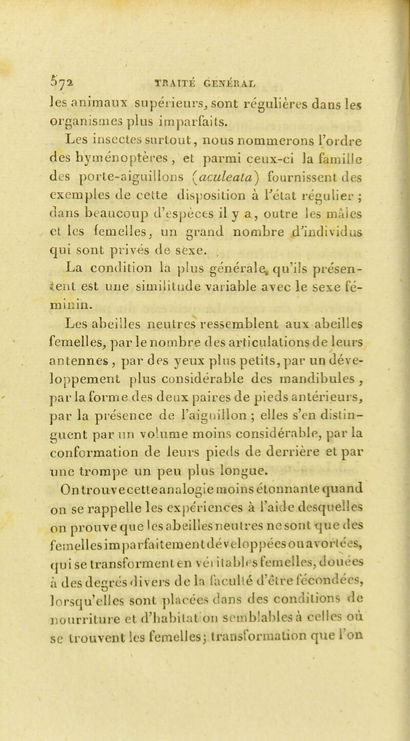 les animaux supérieurs^ sont régulières dans les organismes plus imparfaits. Les insectes surtout, nous nommerons l'ordre des hyménoptères , et parmi ceux-ci la famiile des porte-aiguillons (aculeata) fournissent des exemples de cette disposition à Tétat régulier ; dans beaucoup d'espèces il y a, outre les mâles et les femelles^ un grand nombre d'individus qui sont privés de sexe. La condition la plus générale» qu'ils présen- 4ent est une similitude variable avec le sexe fé- minin. Les abeilles neutres ressemblent aux abeilles femelles, par le nombre des articulations de leurs antennes , par des yeux plus petits, par un déve- loppement plus considérable des mandibules , par la forme des deux paires de pieds antérieurs, par la présence de l'aiguillon ; elles s'en distin- guent par un volume moins considérable, par la conformation de leurs pieds de derrière et par une trompe un peu plus longue. Ontrouvecetteanalogie moins étonnante quand on se rappelle les expériences à l'aide desquelles on prouve que lesabeillesneutres nesont que des femellesimparfaiteraenl développées ouavorlées, (fui se transforment en véi ilabb^sfemelles, douées à des degrés divers de la facullé d'être fécondées, lorsqu'elles sont placées dans des conditions de nourriture et d'habitat on semblables à celles où se trouvent les femelles; transformation que l'on