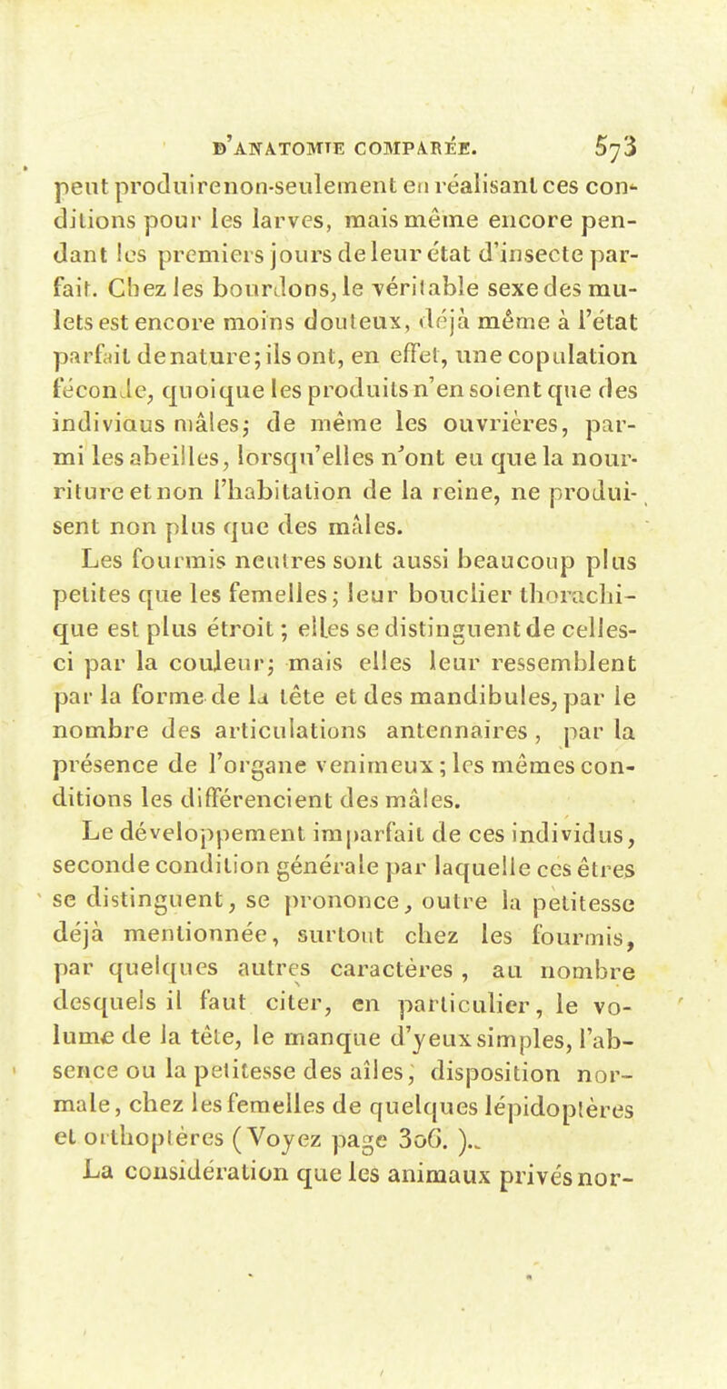 peut prodiiirenon-seulement en réalisant ces con'- dilions pour les larves, mais même encore pen- dant les premiers jours de leur état d'insecte par- fair. Chez les bourdons, le véritable sexe des mu- lets est encore moins douteux, déjà même à l'état parfait de nature; ils ont, en effet, une copulation féconde, quoique les produits n'en soient que des indiviaus mâlesj de même les ouvrières, par- mi les abeilles, lorsqu'elles n'ont eu que la nour- riture et non riiabitation de la reine, ne produi- sent non plus que des maies. Les fourmis neutres sont aussi beaucoup plus petites que les femelles; leur bouclier tborachi- que est plus étroit ; elles se distinguent de celles- ci par la couleur; mais elles leur ressemblent par la forme de la tête et des mandibules, par le nombre des articulations antennaires , par la présence de l'organe venimeux ; les mêmes con- ditions les différencient des mâles. Le développement imparfait de ces individus, seconde condition générale par laquelle ces êtres se distinguent, se prononce^ outre la petitesse déjà mentionnée, surtout cbez les fourmis, par quelques autres caractères , au nombre desquels il faut citer, en particulier, le vo- lume de la tête, le manque d'yeux simples, l'ab- sence ou la petitesse des ailes ~ disposition nor- male, chez les femelles de quelques lépidoptères et orthoptères (Voyez page 3o6. La considération que les animaux privés nor-