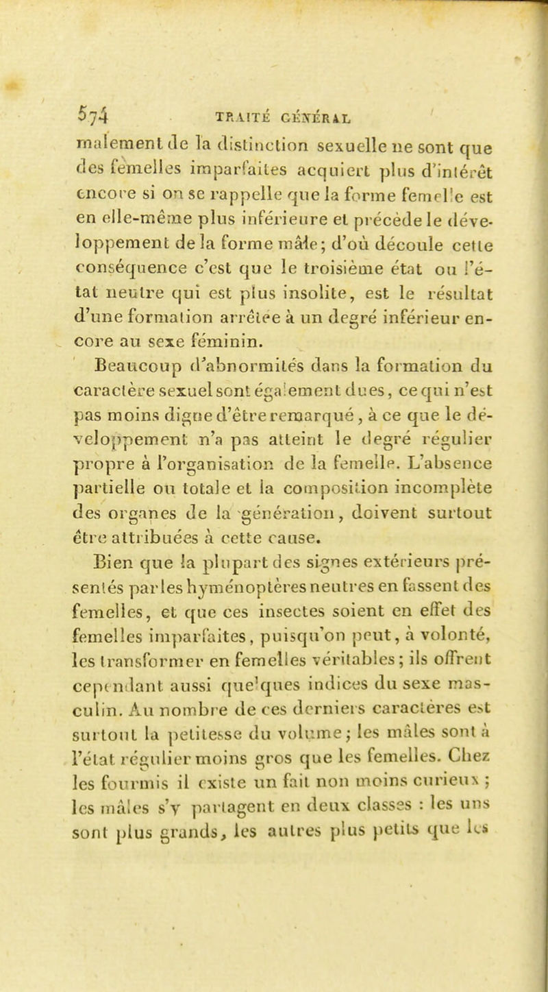 malemenl de la distinction sexuelle ne sont que des femelles imparfaites acquiert plus d'inlérêt tncore si on se rappelle que la forme femcl'e est en eile-mênae plus inférieure et précède le déve- loppement de la forme maie; d'où découle cette conséquence c'est que le troisième état ou {'é- tat neutre qui est plus insolite, est le résultat d'une formation arrêtée à un degré inférieur en- core au sexe féminin. Beaucoup d'abnorraités dans la formation du caractère sexuel sont également dues, ce qui n'est pas moins digne d'être remarqué, à ce que le dé- veloppement n'a pas atteint le degré régulier propre à l'organisation de la femelle. L'absence partielle ou totale et la composition incomplète des organes de la-génération, doivent surtout être attribuées à cette cause. Bien que la plupart des signes extérieurs pré- sentés parles hyménoptères neutres en fassent des femelles, et que ces insectes soient en effet des femelles ini]>arraites, puisqu'on peut, à volonté, les transformer en femelles véritables; ils olTrent cependant aussi que'ques indices du sexe mas- culin. Au nombre de ces derniers caractères est surtout la petitesse du volume; les mâles sont à l'état régulier moins gros que les femelles. Chez les fourmis il existe un fait non moins curieux ; les mâles s'y partagent en deux classes : les uns sont plus grands, les autres plus petits que les