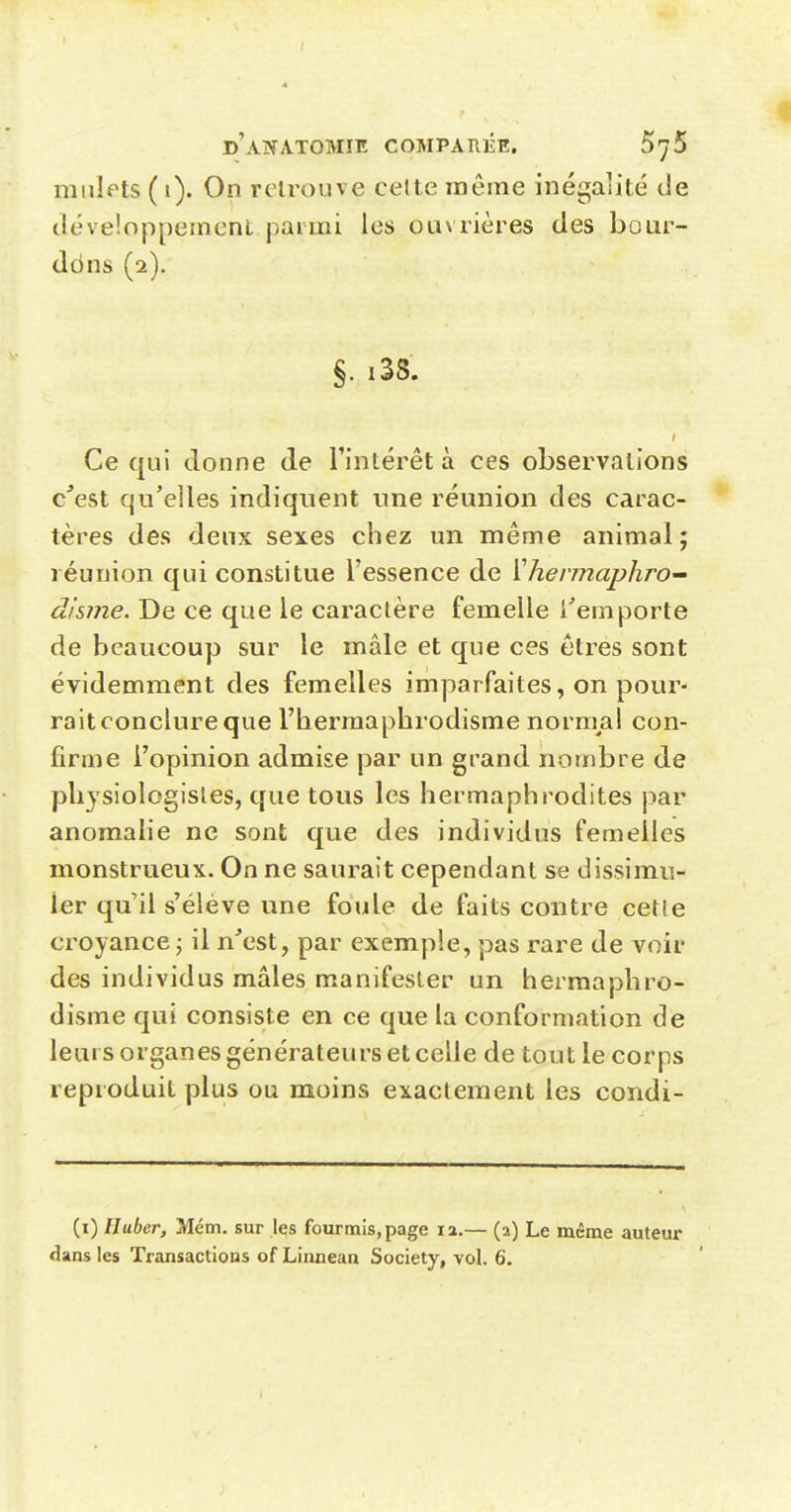 millets (1). On retrouve celte même inégalité de Jéveioppement parmi les ouvrières des boar- ddns (2). §. i38. Ce qui donne de l'intérêt à ces observations c'est qu'elles indiquent une réunion des carac- tères des deux sexes chez un même animal; réunion qui constitue l'essence de {'hennaphro disme. De ce que le caractère femelle l'emporte de beaucoup sur le mâle et que ces êtres sont évidemment des femelles imparfaites, on pour- rait conclure que l'hermaphrodisme nornml con- firme l'opinion admise par un grand nombre de physiologisles, que tous les hermaphrodites par anomalie ne sont que des individus femelles monstrueux. On ne saurait cependant se dissimu- ler qu'il s'élève une foule de faits contre cetie croyance j il n'est, par exemple, pas rare de voir des individus mâles manifester un hermaphro- disme qui consiste en ce que la conformation de leurs organes générateurs et celle de tout le corps reproduit plus ou moins exactement les condi- (i) Iluber, Mém. sur les fourmis, page 12.— (a) Le même auteur dans les Transactions of Linnean Society, vol. 6.
