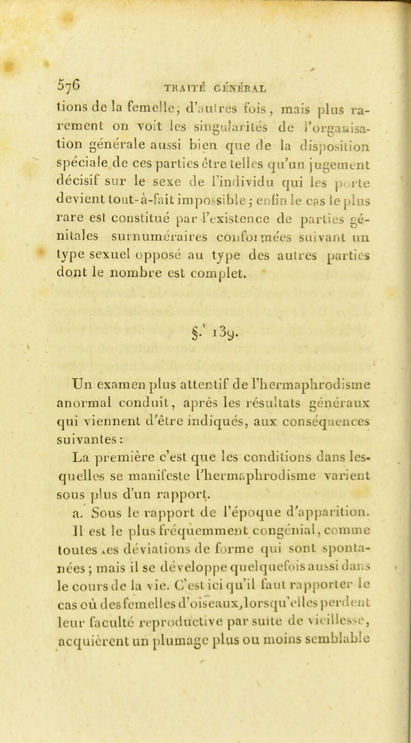 lions de la femelle, d'aiiires fois, mais plus ra- rement on voit les singularités de l'orgawisa- lion générale aussi bien que de la disposition spéciale de ces parties être telles qu'un jugement décisif sur le sexe de Tindividu qui les pt-rte devient tout-à-fnit impossible ; eiSn le cas le plus rare est constitué par l'existence de parties gé- nitales surnuméraires conformées suivant un type sexuel opposé au type des autres parties dont le nombre est complet. Un examen plus attentif de l'hermaphrodisme anormal conduit, après les résultats généraux qui viennent d'être indiqués, aux conséqnences suivantes : La première c'est que les conditions dans les- quelles se manifeste riiermaphrodisme varient sous plus d'un rapport. a. Sous le rapport de l'époque d'apparition. Il est le plus fréquemment congénial, comme toutes i.es déviations de forme qui sont sponta- nées ; mais il se développe quelquefoisaubsi dans le cours de la vie. C'est ici qu'il faut rapporter le cas où des femelles d'oiseaux^lorsqu'eiles perdent leur faculté reproductive par suite de vieillesse, acquièrent un plumage plus ou moins semblable