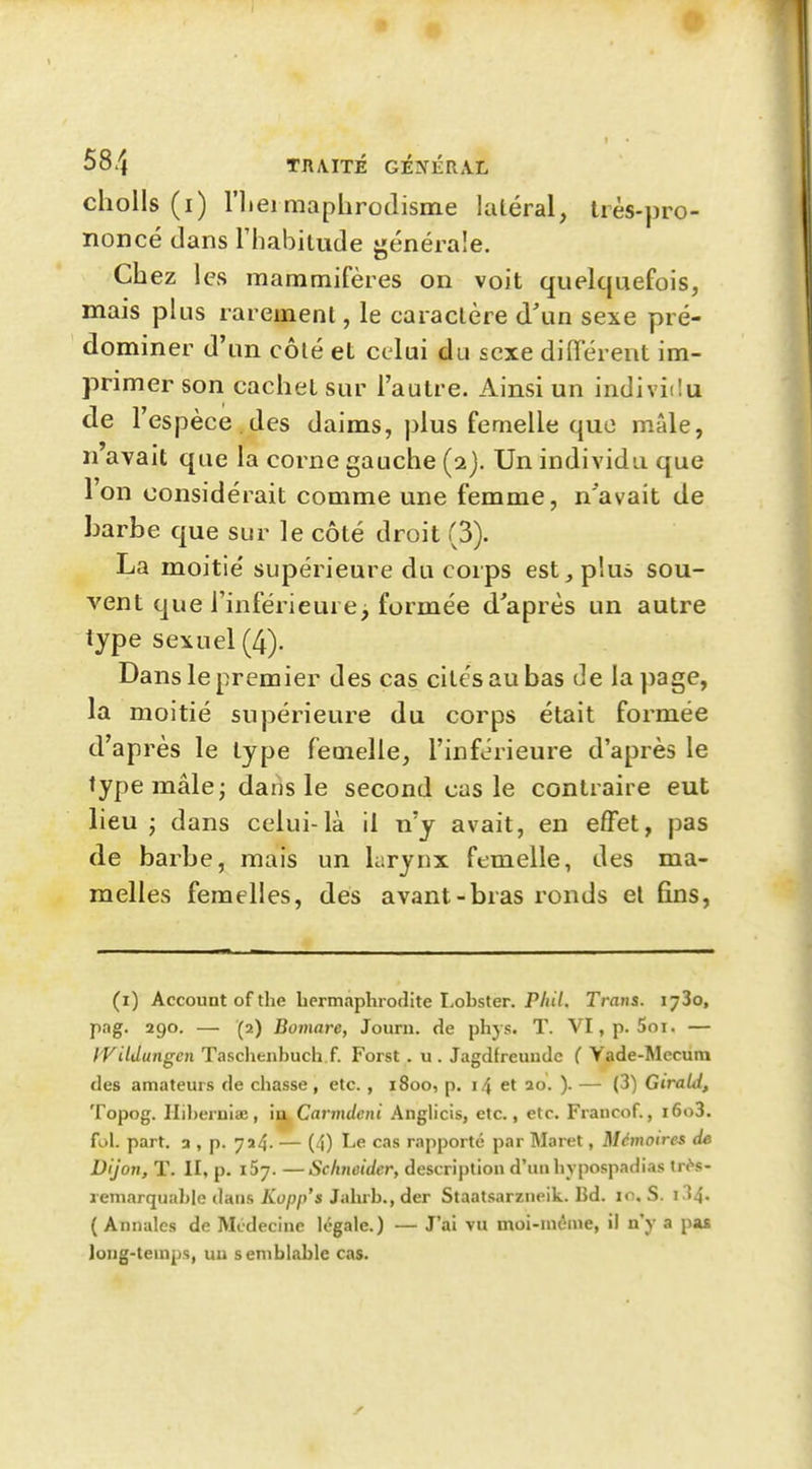 cholls (i) riieimaphrodisme latéral, très-pro- noncé dans riiabitude générale. Chez les mammifères on voit quelquefois, mais plus rarement, le caractère d'un sexe pré- dominer d'un côté et celui du sexe difïérent im- primer son cachet sur l'autre. Ainsi un individu de l'espèce des daims, plus femelle que mâle, n avait que la corne gauche (2). Un individu que l'on considérait comme une femme, n'avait de barbe que sur le côté droit (3). La moitié supérieure du corps est, plus sou- vent que l'inférieure^ formée d'après un autre type sexuel (4). Dans le premier des cas cités au bas de la page, la moitié supérieure du corps était formée d'après le type femelle, l'inférieure d'après le type mâle; dans le second eus le contraire eut lieu j dans celui-là il n'y avait, en effet, pas de barbe, mais un Lirynx femelle, des ma- melles femelles, des avant-bras ronds et fins. (i) Account of the hermaphrodite Lobster. P/iiV. Trans. lyZo, pag. 290. — (2) Bomare, Journ. de phys. T. VI, p. Soi. — IVildungen T.isclienhuch f. Forst . u . Jagdfreuudc ( Vade-Mecura des amateurs de chasse, etc. , 1800, p. 14 et ao. ). — (3) Girald, Topog. IIil)eruiaB, ia, Carmdeni Anglicis, etc., etc. Francof., i6o3. fol. part. 3 , p. 724. — (4) Lfi cas rapporté par Maret, Mémoires de Dijon, T. II, p. i5j. —Schneider, description d'inihypospadias tr^-s- reniarquahle dans Kopp's Jahrb., der Staatsarzneik. Bd. 10. S. i34. ( Annales de Médecine légale.) — J'ai vu moi-niônie, il n'y a pas long-temps, un semblable cas.