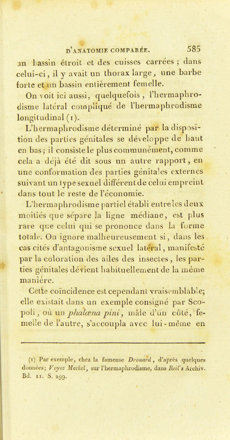 .m bassin élroit et des cuisses carrées ; dans celui-ci, il y avait un thorax large, une barbe forte et un bassin enlièrement femelle. On voit ici aussi, quelquefois , l'iiermaphro- disme latéral compliqué de l'hermaphrodisme longitudinal (i). L'hermaphrodisme déterminé par la disposi- tion des parties génitales se développe de haut en bas; il consiste le plus communément, comme cela a déjà été dit sous un autre rapport, en une conformation des parties génitales externes suivant un lype sexuel différent de celui empreint dans tout le reste de l'économie. L'hermaphrodisme partiel établi entreles deux moitiés que sépare la hgne médiane, est plus rare que celui qui se prononce dans la forme totale. On ignore malheureusement si, dans les cas cités d'antagonisme sexuel latéral, manifesté par la coloration des ailes des insectes, les par- ties génitales dévient habituellement de la même manière. Cette coïncidence est cependant vraiscmblabie; elle existait dans un exemple consigné par Sco- poli, où un phalœna pini, mâle d'un côté, fe- melle de l'autre, s'accoupla avec lui-même en (i) Par exemple, chez la fameuse Drouard , d'après quelques données; Foyez MeckeL, sur l'hermaphrodisme, dans iîeti'a Archiv. Bd. II. S. 299.