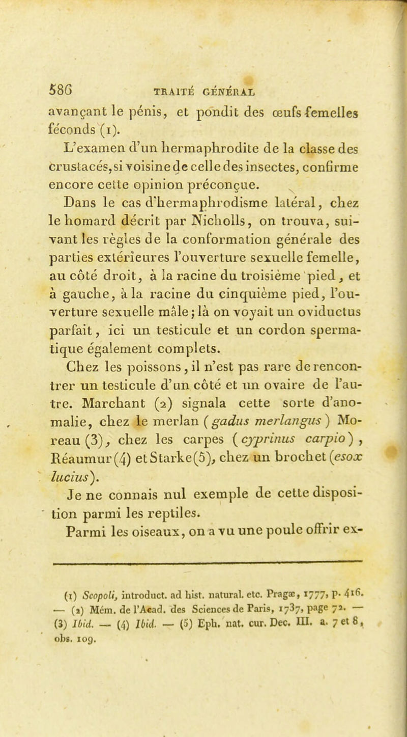 58G TIIA1T13 GÉNÉRAL avançant le pénis, et pondit des œufs femelles fe'conds (i). L'examen d'un hermaphrodite de la classe des crustacéSjSi voisine de celle des insectes, con6rme encore celle opinion préconçue. Dans le cas d'hermaphrodisme latéral, chez le homard décrit par NichoUs, on trouva, sui- vant les règles de la conformation générale des parties exlérieures l'ouverture sexuelle femelle, au côté droit, à la racine du troisième pied, et à gauche, à la racine du cinquième pied, l'ou- verture sexuelle mâle ; là on voyait un oviductus parfait, ici un testicule et un cordon sperma- tique également complets. Chez les poissons, il n'est pas rare de rencon- trer un testicule d'un côté et un ovaire de l'au- tre. Marchant (2) signala cette sorte d'ano- malie, chez le merlan {gadus mej'langus) Mo- reau(3)^ chez les carpes {cjpriims carpio) , RéauTnur(4) etStarke(5), chez un hrochet {esox lucius). Je ne connais nul exemple de cette disposi- tion parmi les reptiles. Parmi les oiseaux, on a vu une poule offrir ex- (i) Scopoli, introduct. ad hist. natural. etc. Pragae, 1777, p. 4i6. — (1) Mém. del'Acacl. des Sciences de Paris, 1737, page 73. — (3) Ibid. — (4) Ibid. — (5) Epb. nat. cur. Dec. III. a. 7 et 8, obs. 109.