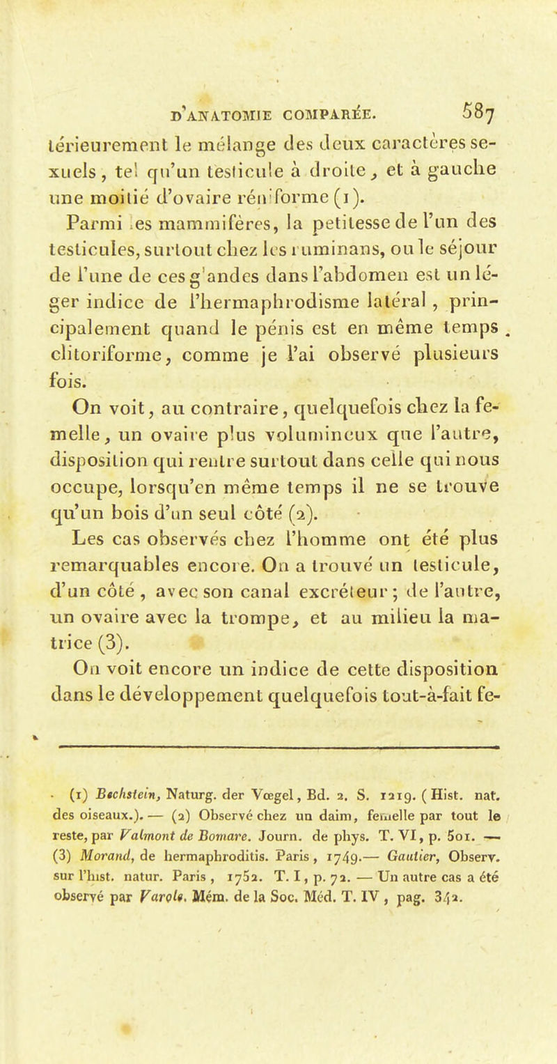 lérieurement le mélange des deux caractères se- xuels, tel qu'un tesficuîe à droite^ et à gauche une nnoilié d'ovaire rénTorme (i). Parmi es mammifères, la petitesse de l'un des testicules, surtout chez les ruminans, ou le séjour de Tune de cesg'andes dans l'abdomen est un lé- ger indice de l'hermaphrodisme latéral , prin- cipalement quand le pénis est en même temps . clitoriforme, comme je l'ai observé plusieurs fois. On voit, au contraire, quelquefois chez la fe- melle, un ovaire plus volumineux que l'autre, disposition qui rentre surtout dans celle qui nous occupe, lorsqu'en même temps il ne se trouve qu'un bois d'un seul côte' (2). Les cas observés chez l'homme ont été plus remarquables encore. On a trouvé un testicule, d'un côté , avec son canal excréteur; de l'antre, un ovaire avec la trompe, et au milieu la ma- trice (3). Ou voit encore un indice de cette disposition dans le développement quelquefois tout-à-fait fe- (i) B«cAsfet»i, Naturg. der Vœgel, Bd. 2, s. laig. (Hist. nat, des oiseaux.).— (2) Observé chez un daim, fernelle par tout le reste,par Valmont de Bomare. Journ. de phys. T. VI, p. 5oi. — (3) Morand, Ae hermaphroditis. Paris, 1749-— Gautier, Observ. sur l'hist, natur. Paris , lySa. T. I, p. 72. — Un autre cas a été observé par VarçU. Mém. de la Soc. Méd. T. IV , pag. 342. 1