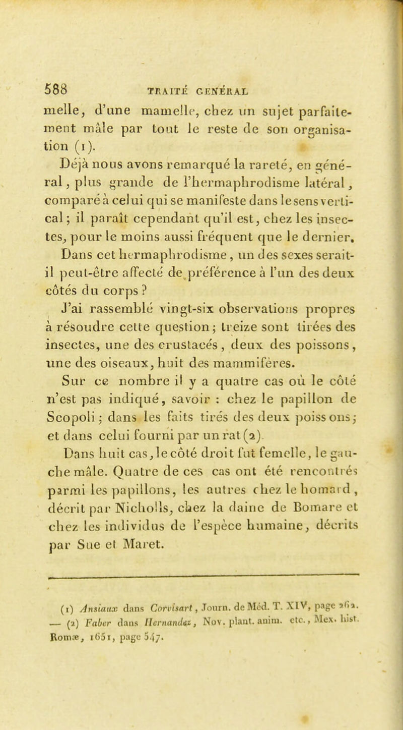 melle, d'une mamelle, chez un sujet parfaile- ment mâle par tout le reste de son organisa- tion (i). Déjà nous avons remarqué la rareté, en géné- ral, plus grande de l'hermaphrodisme latéral, comparé à celui qui se manifeste dans le sens verti- cal ; il paraît cependant qu'il est, chez les insec- tes^ pour le moins aussi fréquent que le dernier. Dans cet hermaphrodisme, un des sexes serait- il peut-être a/Feclé de préférence à l'un des deux côtés du corps ? J'ai rassemblé vingt-six observations propres à résoudre celte question; treize sont tirées des insectes, une des crustacés , deux des poissons , une des oiseaux, huit des mammifères. Sur ce nombre il y a quatre cas où le côté n'est pas indiqué, savoir : chez le papillon de Scopoli ; dans les faits tirés des deux poissons; et dans celui fourni par un rat (2). Dans huit cas,le côté droit fut femelle, le gau- che mâle. Quatre de ces cas ont été rencontrés parmi les papillons, les autres cbez le homard , décrit par Nicho'.ls, clïez la daine de Bomare et chez les individus de l'espèce humaine, décrits par Sue el Maret. (i) Ansiaiix dans CorvtWt, Journ. de Mcd. T. XIV, page afîa. — (a) Faber dans Ilcrnanddt, Nov. plant, auini. etc., Mex. hist. Rom.T, i()5i, page 547. f