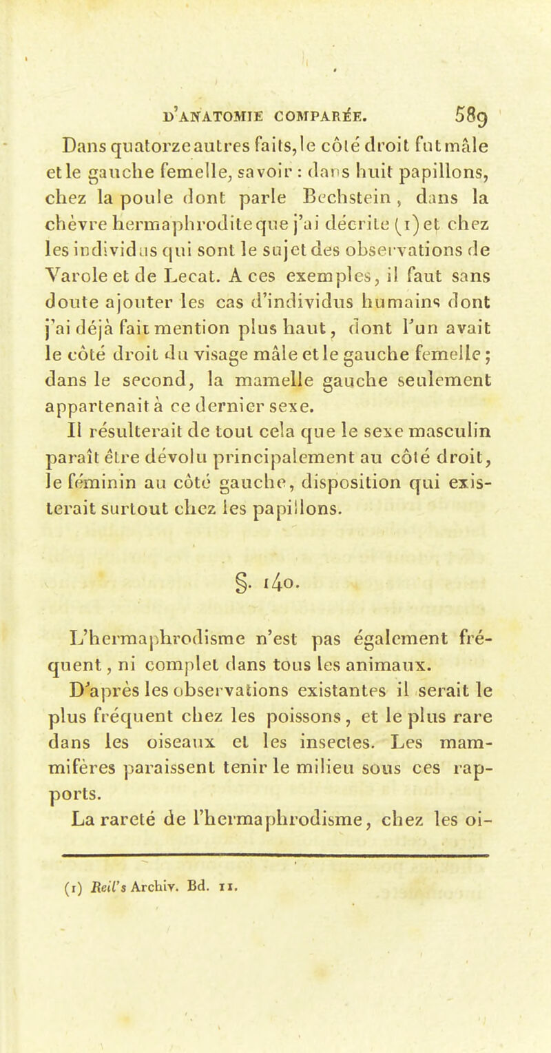 Dans quatorze autres faits,le côlé droit fntmâle et le gauche femelle, savoir : dans huit papillons, chez la poule dont parle Bcchstein , dans la chèvre hermaphrodite que j'ai décrite (i) et chez les individus qui sont le sujet des observations de Varole et de Lecat. Aces exemples, il faut sans doute ajouter les cas d'individus humains dont j'ai déjà fait mention plus haut, dont Tun avait le côté droit du visage mâle et le gauche femelle ; dans le second, la mamelle gauche seulement appartenait à ce dernier sexe. Il résulterait de tout cela que le sexe masculin paraît être dévolu principalement au côlé droit, le féminin au côté gauche, disposition qui exis- terait surtout chez les papillons. §. i4o. L'hermaphrodisme n'est pas également fré- quent , ni complet dans tous les animaux. D'après les observations existantes il serait le plus fréquent chez les poissons, et le plus rare dans les oiseaux et les insectes. Les mam- mifères paraissent tenir le milieu sous ces rap- ports. La rareté de l'hermaphrodisme, chez les oi- (r) ReWs Archiy. Bd. 11.