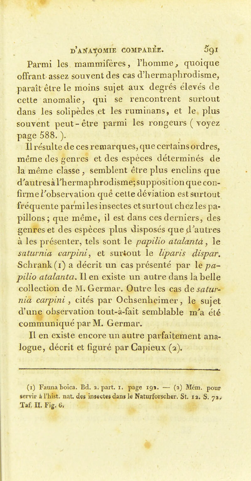 Parmi les mammifères, l'homme^ quoique offrant assez souvent des cas d'hermaphrodisme, paraît être le moins sujet aux degrés élevés de cette anomalie, qui se rencontrent surtout dans les solipèdes et les ruminans, et le plus souvent peut - être parmi les rongeurs ( voyez page 588. ). Il résulte de ces rewiarques, que certains ordres, même des genres et des espèces déterminés de la même classe , semblent être plus encHns que d'autres à rhermaphrodisme; supposition que con- firme Tobservation qué cette déviation est surtout fréquente parmi les insectes et surtout chez les pa- pillons ; que même, il est dans ces derniers, des genres et des espèces plus disposés que d'autres à les présenter, tels sont le papilio atalantà, le saturnia carpini, et surtout le liparis dispar. Schrank(i) a décrit un cas présenté par le pa- pilio atalanta. Il en existe un autre dans la belle collection de M. Germar. Outre les cas de satur- nia carpini , cités par Ochsenlicimer, le sujet d'une observation tout-à-fait semblable m'a été communiqué par M. Germar. Il en existe encore un autre parfaitement ana- logue, décrit et figuré par Capieux (2). (i) Faunaboica. Bd. a. part. i. page 19a. — (2) Mém. pour servir àl'hist. nat. des insectes dan» le Natuj-forscher. St. la. S. 7a, Taf. H. Fig. 6.