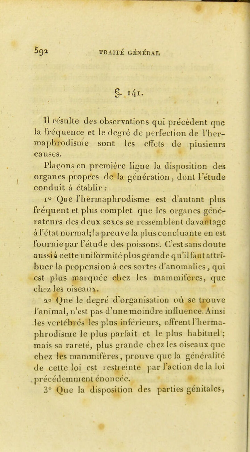 §. i4i. Il resuite des observations qui précédent que la fréquence et le de^ré de perfeclion de riier- maphrodisme sont les effets de plusieurs causes. Plaçons en première ligne la disposition des organes propres de la génération, dont l'étude conduit à établir : 1°' Que l'hermaphrodisme est d'autant plus fréquent et plus complet que les organes géné- rateurs des deux sexes se ressemblent davantage à l'état normal; la preuve la plus concluante en est fournie par l'étude des poissons. C'est sans doute aussi à cette uniformité plus grande qu'il faut attri- buer la propension à ces sortes d'anomalies^ qui est plus marquée chez les mammifères, que chpz les oiseaux. 20 Que le degré d'organisation où se trouve l'animal, n'est pas d'une moindre influence. Ainsi les vertébrés les plus inférieurs, offrent l'herma- phrodisme le plus parfait et le plus habituel; mais sa rareté, plus grande chez les oiseaux que chez les mammifères, prouve que la généralité de celte loi est restreinte par l'action de la loi j)récédcmment énoncée. 3 Que la disposition des parties génitales,