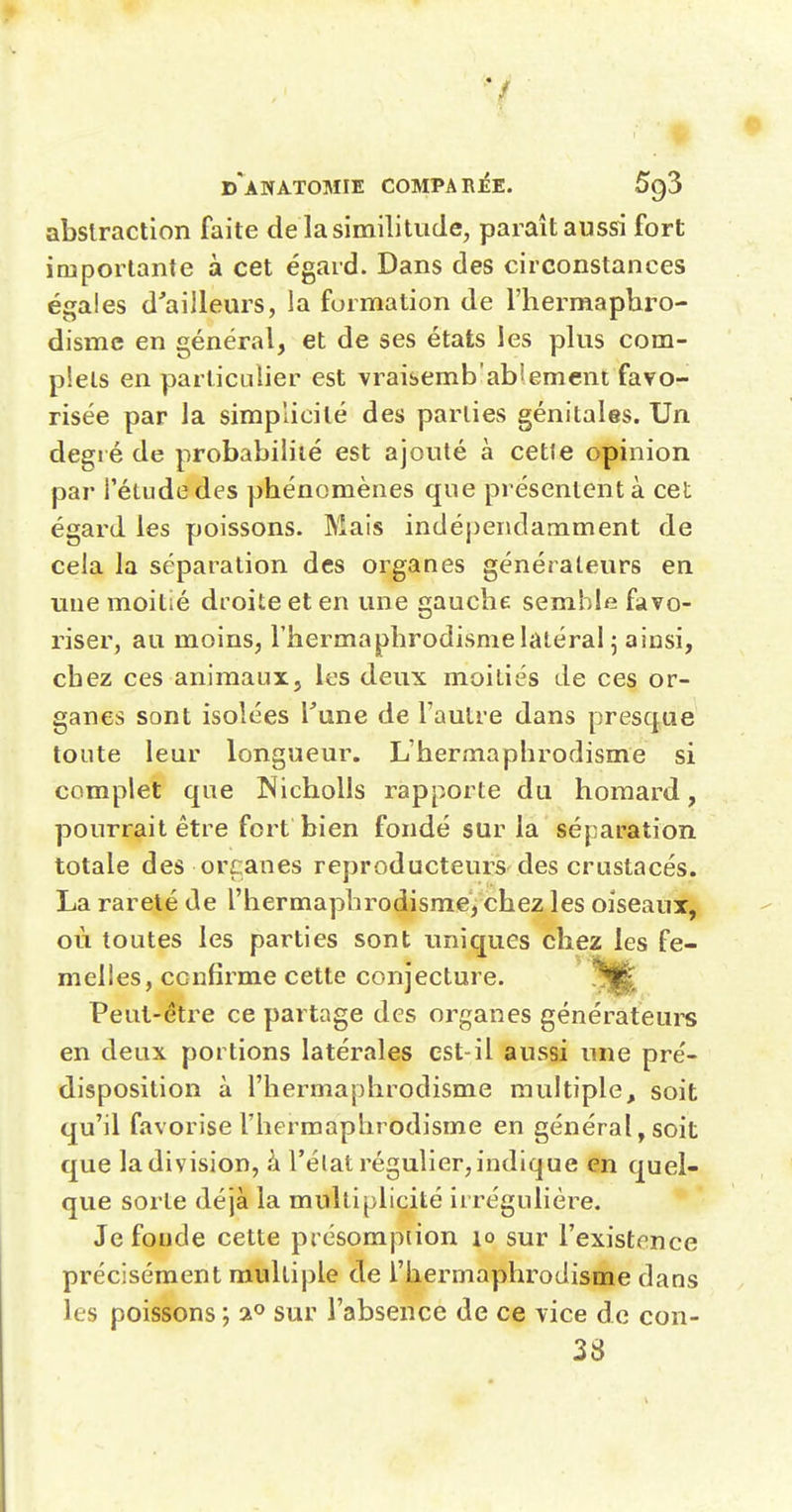 abstraction faite de la similitude, paraît aussi fort importante à cet égard. Dans des circonstances égales d'ailleurs, la formation de l'hermaphro- disme en général, et de ses états les plus com- plets en particulier est vraisemb'ablemcnt favo- risée par la simplicité des parties génitales. Un degré de probabilité est ajouté à cette opinion par l'étude des phénomènes que présentent à cet égard les poissons. Mais indépendamment de cela la séparation des organes générateurs en une moitié droite et en une gauche semble favo- riser, au moins, l'hermaphrodisme latéral 5 ainsi, chez ces animaux, les deux moitiés de ces or- ganes sont isolées Vnne de l'autre dans presque toute leur longueur. L'hermaphrodisme si complet que Nicholls rapporte du homard, pourrait être fort bien fondé sur la séparation totale des or canes reproducteurs des crustacés. La rareté de l'hermaphrodisme, chez les oiseaux, où toutes les parties sont uniques chez les fe- melles, confirme cette conjecture. Peut-être ce partage des organes générateurs en deux portions latérales est-il aussi une pré- disposition à l'hermaphrodisme multiple, soit qu'il favorise l'hermaphrodisme en général, soit que la division, à l'état régulier, indique en quel- que sorte déjà la multiplicité iirégulière. Je foude cette présomption lo sur l'existence précisément multiple de l'hermaphrodisme dans les poissons ; 2° sur l'absence de ce vice d e con- 38