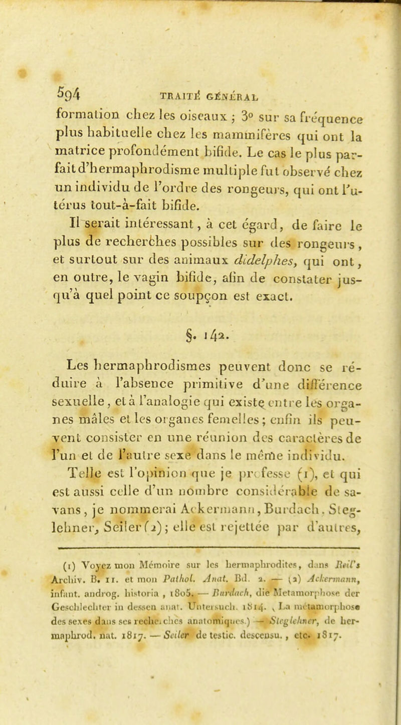 TRAITIÎ Gt^ÉRAh formation chez les oiseaux ; 3° sur sa fréquence plus habituelle chez les mammifères qui ont la ^ matrice profondément bifide. Le cas le plus par- fait d'hermaphrodisme multiple fut observe' chez un individu de l'ordre des rongeurs, qui ont i'u- Icrus lout-à-fait bifide. Il serait intéressant, à cet égard, de faire le plus de reclierèhes possibles sur des rongeurs , et surtout sur des animaux didelphes, qui ont, en outre, le vagin bifide, afin de constater jus- qu'à quel point ce soupçon est exact. §. 142. Les hermaphrodisraes peuvent donc se ré- duire à l'absence primitive d'une difîérence sexuelle, et à l'analogie qui existç entre les or£*a- nes mâles et les organes femelles; enfin ils peu- vent consister en une réunion des caractères de l'un et de l'autre sexe dans le raénie individu. Telle est l'opinion que je pr< fesse (i), et qui est aussi celle d'un nombre considérable de sa- vans , je nommerai Ac kennanfi, Burdach. Sleg- lehner^ Seiler fi) ; elle est rejetlée par d'autres, (i) Voyez mon Mémoire sur les Lertnnpbroditos, dan» Reil's Archiv. B, ii. et mon Pailiol. Anat. Bil. a. — ^a) Aclermann, infant, androg. hi.stoi ia , i8o5, — Burdach, die Métamorphose der Gesclileciiler in dessea anal. Unteisucli. ibi4- v La métamorpiliost des sexes dans SOS recheichcs analomiqnos.) ^^/rg/c/mer, de her- maplirod. nat. 1817. —5«7É^**'de testic. desceusu., etç»' 1817.