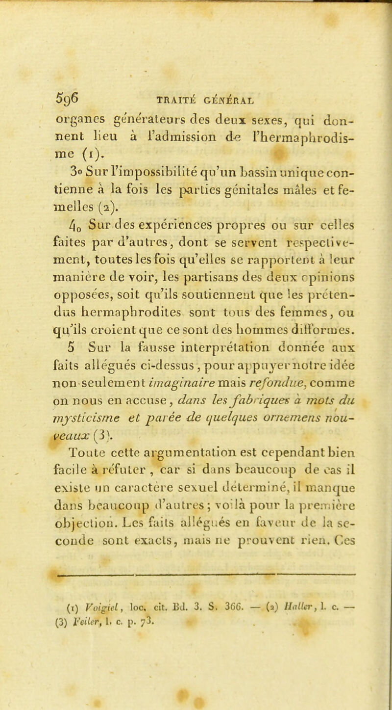 organes générateurs des deux sexes, qui don- nent lieu à l'admission d-e l'hermaphrodis- me (i). r 3o Sur l'impossibiliré qu'un bassin unique con- tienne à la fois les parties génitales mâles et fe- melles (2). 4o Sur des expériences propres ou sur celles faites par d'autres, dont se servent re.=peclive- ment, toutes les fois qu'elles se rapportent à leur manière de voir, les partisans des deux opinions opposées, soit qu'ils soutiennent que les ])réten- dus hermaphrodites sont tous des femmes, ou qu'ils croient que ce sont des hommes dittbrmes. 5 Sur la fausse interprétation donnée aux faits allégués ci-dessus, pour appujernotre idée non seulement imaginaire mais refondue, comme on nous en accuse, dans les fabriques a mots du mysticisme et parée de quelques ornemens nou~ veaux (3). Toute cette argumentation est cependant bien facile à réfuter , car si dans beaucoup de cas il existe un caractère sexuel déterminé, il manque dans beaucoup d'autres; voilà pour la prei-nière objection. Les faits allégués en faveur de la se- conde sont exacts, mais ne prouvent rien. Ces (i) Voigiel, loo, cit. Bd. 3. S. 366. — (2) Hal(cr,\. c, — (3) Feiler, 1. c. p. 73.