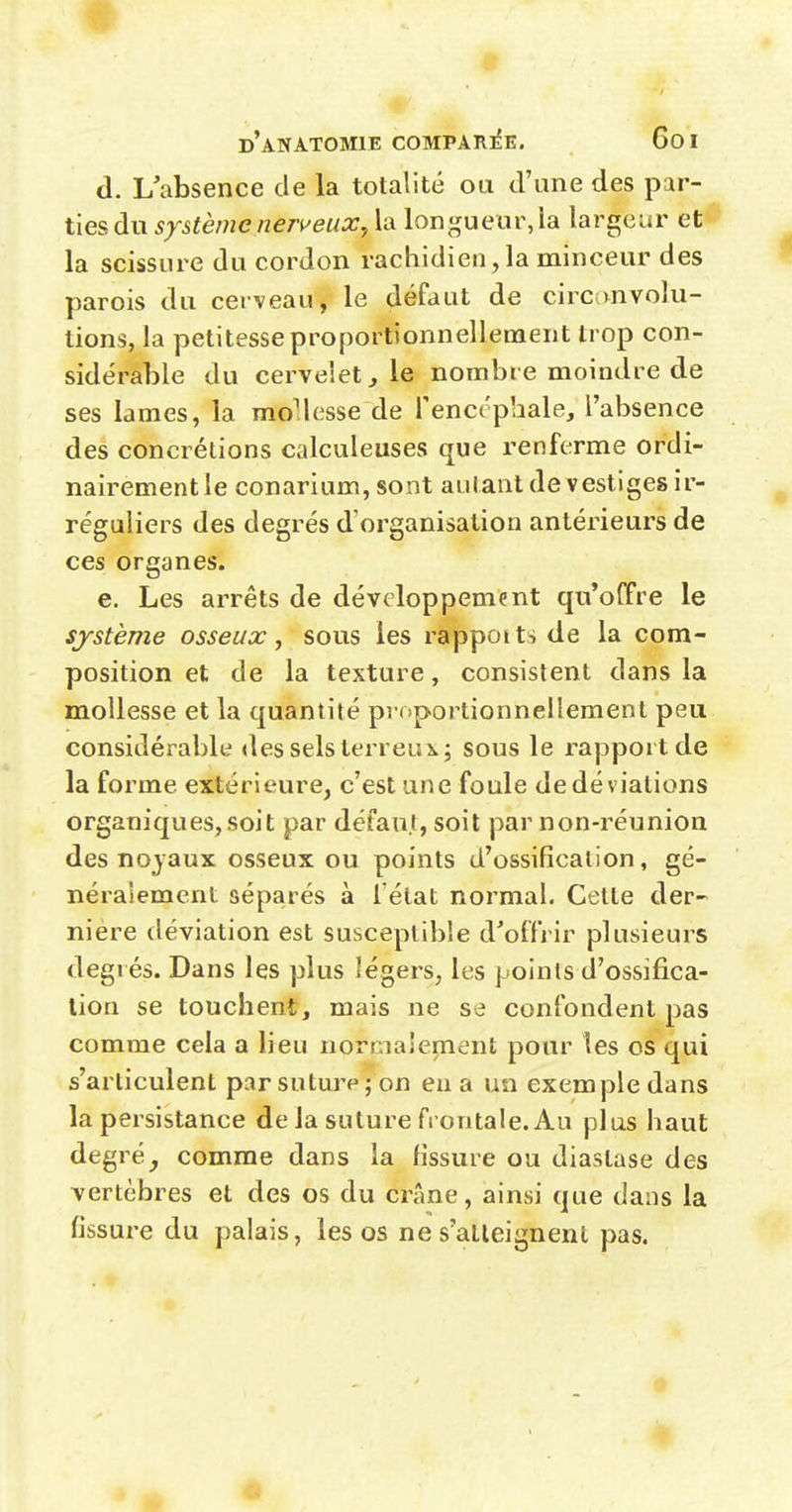 d. L absence de la totalité ou d'une des par- ties du système nerveux y la longueur, la largeur et la scissure du cordon rachidien,la minceur des parois du cerveau, le défaut de circanvolu- tions, la petitesse proportionnellement trop con- sidérable du cervelet j le nombre moindre de ses lames, la mo'lesse de fenccphale, l'absence des concrétions calculeuses que renferme ordi- nairement le conarium, sont autant de vestiges ir- réguliers des degrés d'organisation antérieurs de ces organes. e. Les arrêts de développement qu'offre le système osseux, sous les rappoits de la com- position et de la texture, consistent dans la mollesse et la quantité proportionnellement peu considéi^able des sels terreui.; sous le rapport de la forme extérieure, c'est une foule dedéviations organiques,soit par défaut, soit par non-réunion des noyaux osseux ou points d'ossification, gé- néralement séparés à Tétat normal. Cette der- nière déviation est susceptible d'offrir plusieurs degrés. Dans les plus légers, les points d'ossifica- tion se touchent, mais ne se confondent pas comme cela a lieu normalement pour les os qui s'articulent par suture ; on eu a un exemple dans la persistance de la suture frontale. Au plus haut degré, comme dans la fissure ou diaslase des vertèbres et des os du crâne, ainsi que dans la fissure du palais, les os ne s'alleignenl pas.
