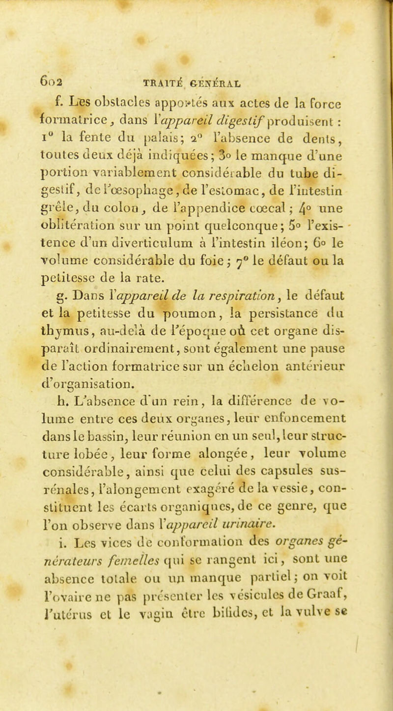 f. Ises obstacles apportés aux actes de la force formatrice^ dans ^appareil digestif produisent : i la fente du palais; 2 l'absence de dents, toutes deux déjà indiquées; 3» le manque d'une portion variablement considérable du tube di- gestif, de l'œsopbage, de l'eslomac, de l'intestin grêle, du colou j de l'appendice cœcal ; 4° une oblitération sur un point quelconque; 5o l'exis- tence d'un diverticulum à l'intestin iléon; 6° le volume considérable du foie j 7° le défaut ou la petitesse de la rate. g. Dans Y appareil de la respiration, le défaut et la petitesse du poumon, la persistance du tbjmus, au-delà de Tépoqueoù cet organe dis- paraît ordinairement, sont également une pause de l'action formatrice sur un éclielon antérieur d'organisation. h. L'absence d'un rein, la différence de vo- lume entre ces deux organes, leur enfoncement dans le bassin, leur réunion en un seul, leur struc- ture lobée, leur forme alongée, leur Tolumc considérable, ainsi que celui des capsules sus- rénales, l'alongemcnt exagéré de la vessie, con- stituent les écarts organiques, de ce genre, que l'on observe dans Yapparcil urinaire. i. Les vices de conformation des organes gé- nérateurs femelles qui se rangent ici, sont une absence totale ou un manque partiel; on voit l'ovaire ne pas présenter les vésicules de Graaf, l'utérus et le VJgia être bilides, et la vulve S€