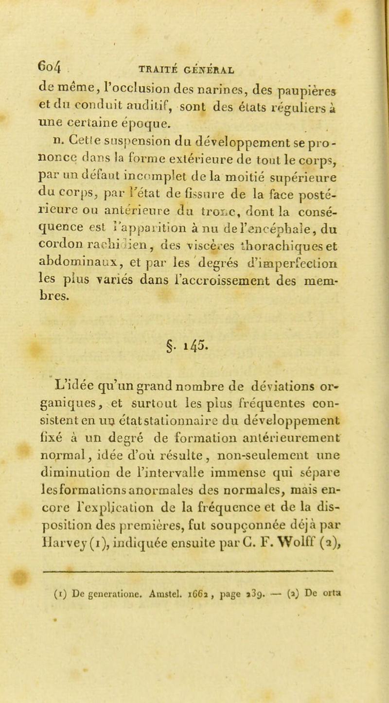 de même, l'occlusion des narines, des paupières et du conduit andilif, sont des élats réguliers à une certaine époque. n. Celle suspension du développement se pro- nonce dans la forme extérieure de tout le corps, par un défaut incomplet de la moitié supérieure du corps, par l'état de fissure de la face posté- rieure ou antérieure du troi.c, dont la consé- quence est î'apparition à nu deTencéphale, du cordon ra<^lii ]ien, des \iscèx'es lliorachiques et abdominaux, et par les degrés d'iBaperfecliori les plus variés dans l'accroissement des mem- bres. §. 145. L'idée qu'un grand nombre de déviations or- ganiques, et surtout les plus fréquentes con- sistent en uij étatstationnaire du développement fixé à un degré de formation antérieurement no;rraal, idée d'où résulte, non-seulement une diminution de l'intervalle immense qui sépare lesformalionsanormales des normales, mais en- core Tcxplication de la fréquence et de la dis- position des premières, fut soupçonnée déjà par Harvej(i), indiquée ensuite par G. F. Wolff (a), (i) De gcncratione. Amstel. 1662 , page aSg. — (a) De orta