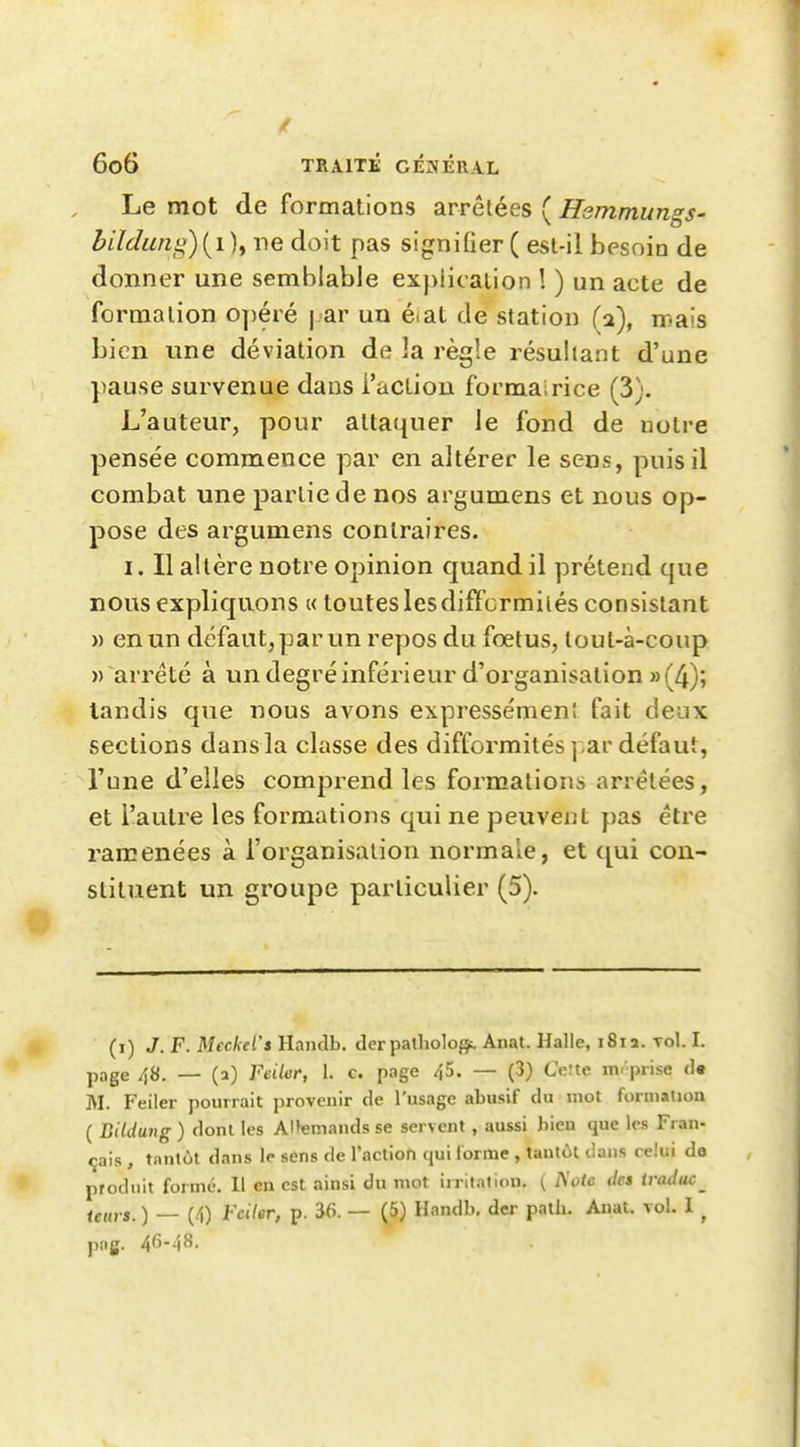 Le mot de formations arrêtées ( Hsmmungs- bildimiy){i)y ne doit pas signifier( est-il besoin de donner une semblable explication ! ) un acte de formation opéré j ar un éiat de station (a), mais bien une déviation de la règle résultant d'une pause survenue dans l'action formairice (3). L'auteur, pour attaquer le fond de notre pensée commence par en altérer le sens, puis il combat une partie de nos argumens et nous op- pose des argumens contraires. I. Il altère notre opinion quand il prétend que nous expliquons « toutes les difformités consistant » en un défaut, par un repos du fœtus, lout-à-coup » arrêté à un degré inférieur d'organisation » (4); tandis que nous avons expressémen! fait deux sections dansla classe des difformités],ar défaut, l'une d'elles comprend les formations arrêtées, et l'autre les formations qui ne peuvent pas être ramenées à l'organisation normale, et qui con- stituent un groupe particulier (5). (i) J. F. Meckel's Handb. der patliolof}^ Anat. Halle, i8ia. toI. I. page 48. — (a) Feiler, 1. c. page 45. — (3) Ceîte m-'prise de M. Feiler pourrait provenir de l'usage abusif du mot formation ( Bildung ) dont les Al»emands se servent, aussi bien que les Fran- çais , tantôt dans le sens de l'action qui forme , tantôt dans celui do produit forme. 11 en est ainsi du mot irritation. ( des iraduc_ <g„,.j. ) _ (4) l'cUer, p. 56. — (5) Handb, dcr palli. Anat. vol. I ^ png. 46-48.