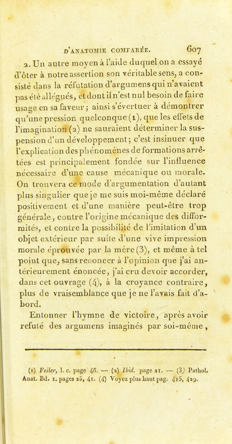 a. Un autre moyen à l'aide duquel on a essayé d'ôter à notre assertion son véritable sens, a con- sisté dans la réfutation d'argumens qui n'avaient pas été allégués, et dont il n'est n ul besoin de faire usage en sa faveur ; ainsi s'évertuer à démontrer qu'une pression quelconque (i), que les effels de l'imagination (2) ne sauraient déterminer la sus- pension d'un développement; c'est insinuer que l'explication des phénomènes de formations arrê- tées est principalement fondée sur l'influence nécessaire d'une cause mécanique ou morale. On trouvera ce mode d'argumentation d'autant plus singulier que je me suis moi-même déclaré positivement et d'une manière peut-être trop générale, contre l'origine mécanique des diffor- mités, et contre la possibilité de rimilalion d'un objet extérieur par suite d'une vive impression morale éprouvée par la mère (3), et même à tel point que^ sans renoncer à l'opinion que f ai an- térieurement énoncée, j'ai cru devoir accorder, dans cet ouvrage (4), à la croyance contraire, plus de vraisemblance que je ne l'avais fait d'a- bord. Entonner l'hymne de victoire, après avoir réfuté des argumens imaginés par soi-même, (i) Feiler, 1. c. page 46- — (a) lijid. page ar. — (3j Pathol, Anat. Bd. i. pages 35, 41- (4) Voyez plus haut pag. 4i5, 439'