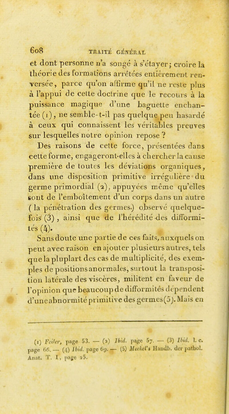 et dont personne n'a songé à s'e'tayer j croire la théorie des formations arrêtées entièrement ren- versée, parce qu'on affirme qu'il ne reste plus à l'appui de celte doctrine que le recours à la puissance magique d'une baguette enchan- tée (i) , ne semble-t-il pas quelque peu hasardé à ceux qui connaissent les véritables preuves sur lesquelles notre opinion repose ? Des raisons de celte force, présentées clans cette forme, engageront-elles à chercher la cause première de toutes les déviations organiques, dans une disposition primitive irrégulière du germe primordial (a), appuyées même qu'elles sont de l'emboîtement d'un corps dans un autre ( la pénétration des grrmes.j observé quelque- fois (3), ainsi que de l'hérédité -des difformi- tés (4). Sans doute une partie de ces fait'?, auxquels on peut avec raison en ajouter plusieurs autres, tels quelapluplart des cas de multiplicité, des exem- ples de positions anormales, surtout la transposi- tion latérale des viscères, militent en faveur de l'opinion que beaucoup de difformités dépendent % d'uneabnormité primitive des germes(5j. Mais en (i) Fciler, page 53. — (a) Jbid. pape 5y. — (3) Ibid. 1. c. pnge 6G. — (4) Ibid. page 69. — (5) Meckd's Haudb. der pathol. Anat. T. I, page a 5.