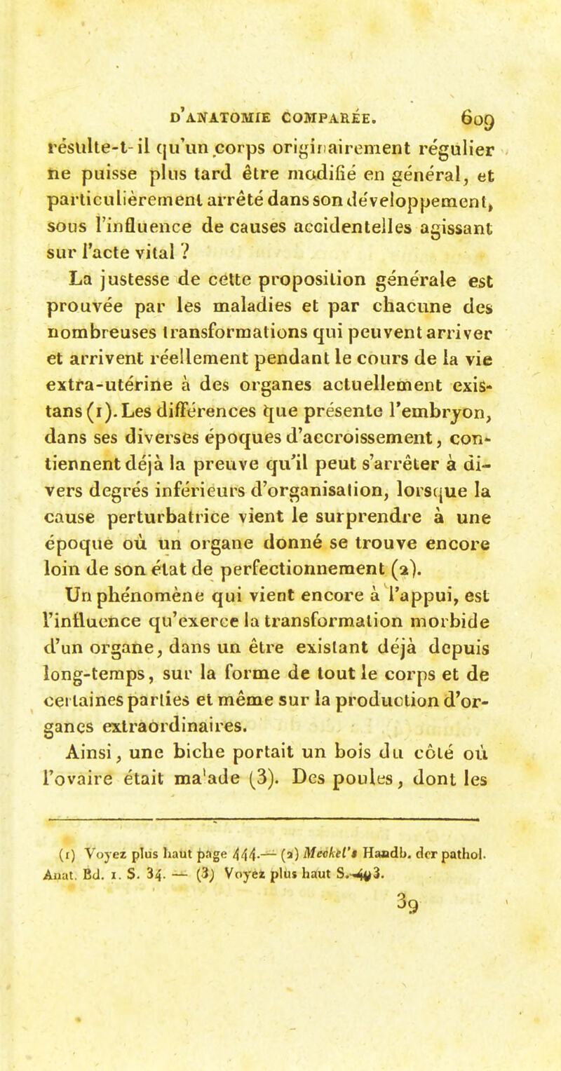 réslilte-t-il qu'un corps originairenient régulier tie puisse plus tard être modifié en général^ et particulièremenl arrêté dans son développement» sous l'influence de causes accidentelles agissant sur l'acte vital ? La justesse de celte proposition générale est prouvée par les maladies et par chacune des nombreuses transformations qui peuvent arriver et arrivent réellement pendant le cours de la vie extra-utérine à des organes actuellement exis- tans (i).Les différences ijue présente l'embrjon, dans ses diverses époques d'accroissement, con'- tiennent déjà la preuve qu'il peut s'arrêter à di- vers degrés inférieurs d'organisation, lorsque la cause perturbatrice vient le surprendre à une époque où un organe donné se trouve encore loin de son état de perfectionnement (2). Un phénomène qui vient encore à l'appui, est l'influence qu'exerce la transformation morbide d'un organe, dans un être existant déjà depuis long-temps, sur la forme de tout le corps et de certaines parties et même sur la production d'or- ganes extraordinaires. Ainsi, une biche portait un bois du côté où l'ovaire était ma'ade (3). Des poules, dont les (i) Voyez plus haut ^age 444-— (2) Me<sktl'$ Haadb. dcr pathol. Anat, Bd. i. S. 34. — (3; Voyèi plus haut S.-^3. 39