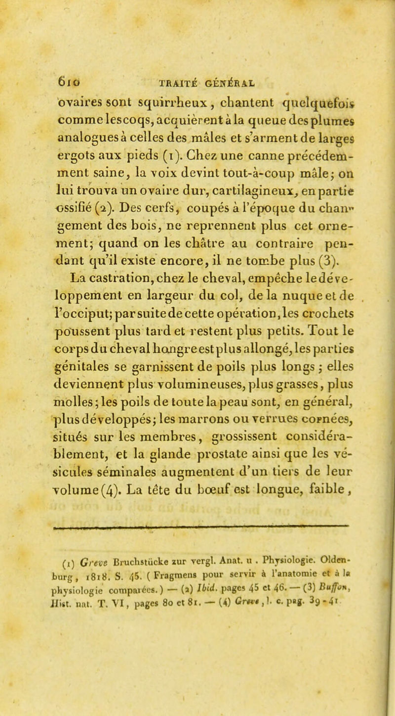 ovaires sont squirrheux , chantent quelquefois comme lescoqs, acquièrent à la queue des plumes analogues à celles des mâles et s'arment de larges ergots aux pieds (i). Chez une canne précédem- ment saine, la voix devint tout-à-coup mâle; on lui trouva un ovaire dur, cartilagineux^ en partie ossifié (2). Des cerfs^ coupés à l'époque du chan gement des bois, ne reprennent plus cet orne- ment; quand on les châtre au contraire pen- dant qu'il existe encore, il ne tombe plus (3). La castration, chez le cheval, empêche le déve- loppement en largeur du col, delà nuque et de l'occiput;parsuitedecette opération,les crochets poussent plus tard et restent plus petits. Tout le corps du cheval hongre est plus allongé, les parties génitales se garnissent de poils yilus longs ,• elles deviennent plus volumineuses, plus grasses, plus molles; les poils de toute la peau sont, en général, plus développés; les marrons ou verrues cornées, situés sur les membres, grossissent considéra- blement, et la glande prostate ainsi que les vé- sicules séminales augmentent d'un tiers de leur volume(4). La téte du bœuf est longue, faible, (i) Grevt Bruchstiicke zur vergl. Anat. u . Physiologie. Oldm- burg, i8i8. S. 45. (Fragmens pour servir à l'anatomie et à la physiologie comparées. ) — (a) Ibid. page? 45 et 46. — (3) Bujfon, li\iX. nnt. T. VI, pages 8oet8i. —(4) GrK$ c. pag. 39.41