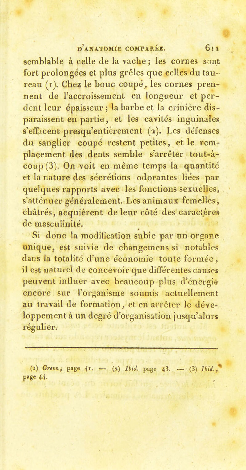 semblable à celle de la vache ; les cornes sont fort prolongées et plus grêles que celles du tau- reau (i). Chez le bouc coupé, les cornes pren- nent de l'accroissement en longueur et per- dent leur épaisseur ; la barbe et la crinière dis- paraissent en partie, et les cavités inguinales s'efïlîcent presqu'entièrement (a). Les défenses du sanglier coupé restent petites , et le rem- placement des dents semble s'arrêter tout-à- coup (3). On voit en même temps la quantité et la nature des sécrétions odorantes liées par quelques rapports avec les fonctions sexuelles, s'atténuer généralement. Les animaux femelles, châtrés, acquièrent de leur côté des caractères de masculinité. Si donc la modification subie par un organe unique, est suivie de cliangemens si notables dans la totalité d'une économie toute formée, il est naturel de concevoir que différentes causes peuvent influer avec beaucoup plus d'énergie encore sur l'organisme soumis actuellement au travail de formation, et en arrêter le déve- loppement à un degré d'organisation jusqu'alors régulier. (i) Grtvci page 41. — (a) Jbid. page 43, — (3) J6/rf.,' page 44.