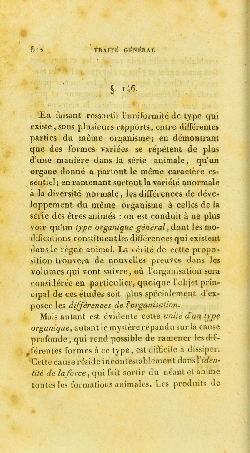6\i tkknÛ GÉNÉRAL JEn faisant ressortir l'uniformité de type qui existe, sous plusieurs rapports, entre différentes parties du même organisme; en démontrant que des formes variées se répètent de plus d'une manière dans Ja série animale, qu'un organe donné a partout le même caractère es- sentiel; en ramenant surtout la variété anormale à la diversité normale, les différences de déve- loppement du rnême organisme à celles de la série dés êtres animés : on est conduit à ne plus voir qu\m tj'pe organique général, dont les rao- dificalions constituent les différences qui existent dans le règne animal. La vérité de cette propo- sition trouvera de nouvelles preuve; dans les volumes qui vont suivre, où l'organisation sera considérée en particulier, quoique l'objet prin- cipal de ces études soit plus spécialement d'ex- poser les différences de F organisation. Mais autant est évidente celle unilê dun tjpc organique, autant le myslèrc répandu sur la cause profonde, qui rend possible de ramener ieadtf- ^férentes formes à ce type, est difdcile à dissiper. Celle cause réside inconleslablcment dans \iden- tité de la/orce, i]\n fait sortir du ncarl et anime toutes les formations animales. Les produits de