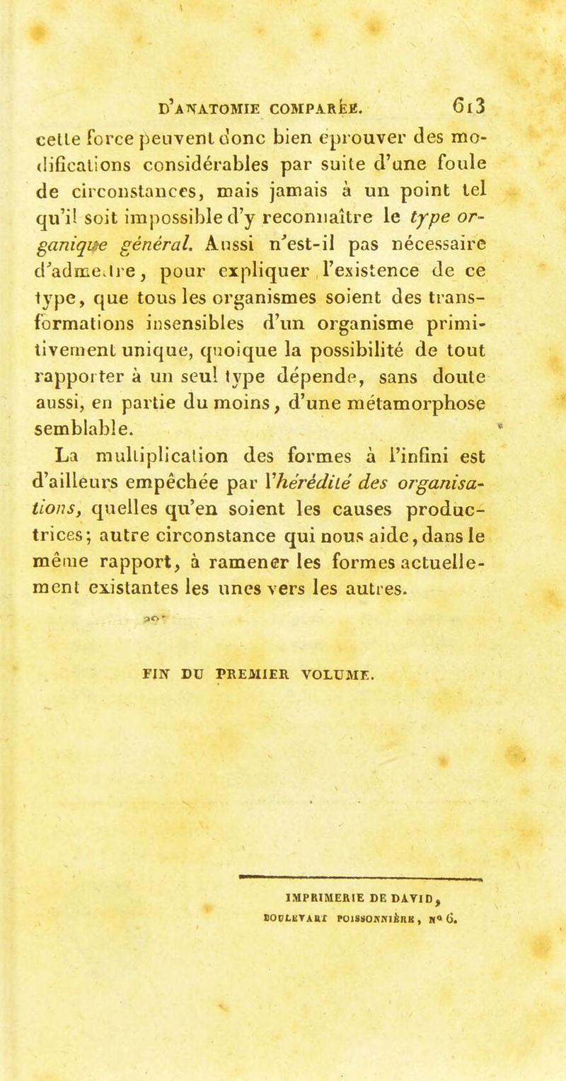 celle Force penvenldonc bien éprouver des mo- (iificalions considérables par suite d'une foule de circonstances, mais jamais à un point tel qu'il soit impossible d'y reconnaître le type or- ganique général. Aussi n'est-il pas nécessaire d'admcilre, pour expliquer l'existence de ce type, que tous les organismes soient des trans- formations insensibles d'un organisme primi- tivement unique, quoique la possibilité de tout rapporter à un seul type dépende, sans doute aussi, en partie du moins, d'une métamorphose semblable. La mulliplicalion des formes à l'infini est d'ailleurs empêchée par Vhérêdhé des organisa- lions y quelles qu'en soient les causes produc- trices; autre circonstance qui nous aide,dans le même rapport, à ramener les formes actuelle- ment existantes les unes vers les autres. FIN DU PREMIER VOLUME. IMPRIMERIE DE DAVID, BODLUTAAX FOISSOA'NIÈRB , H» (>.