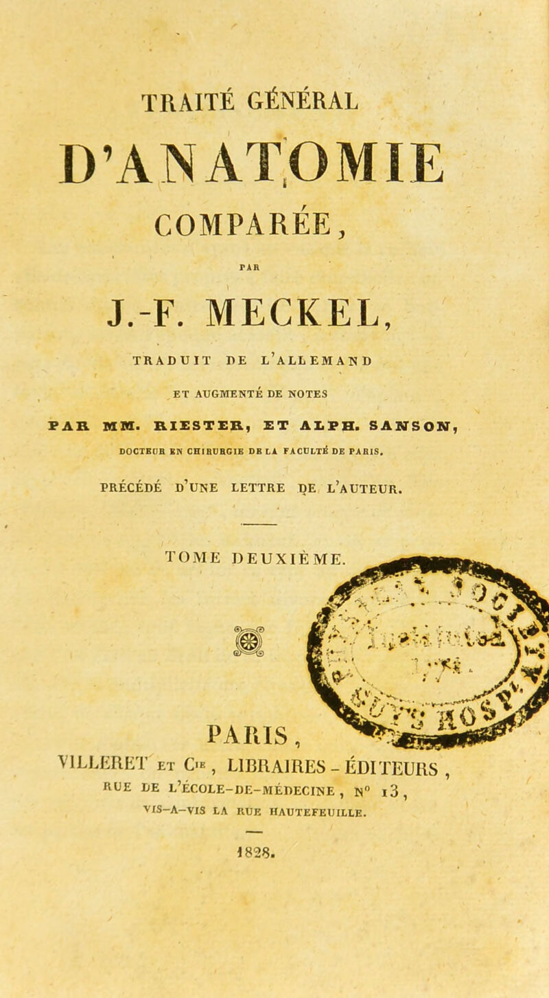 TRAITÉ GÉNÉRAL D'ANATOMIE COMPARÉE, J.-F. MECKEL, TRADUIT DE L'ALLEMAND ET AUGMENTÉ DE NOTES PAR MM. RIESTEB) ET AI. F H. SAWSON, DOCTEUB BN CHIRURGIE DB LA FACULTÉ DE PABIS. PRÉCÉDÉ D'UNE LETTRE DE L'AUTEUR. TOME DEUXIÈME PARIS, V1LLERET et Ç« , LIBRAIRES - ÉDITEURS RUE DE L'ÉCOLE-DE-MÉDECINE, N° l3 , VIS-A-VIS tA RUE HAUTEFEUULE. 1828.