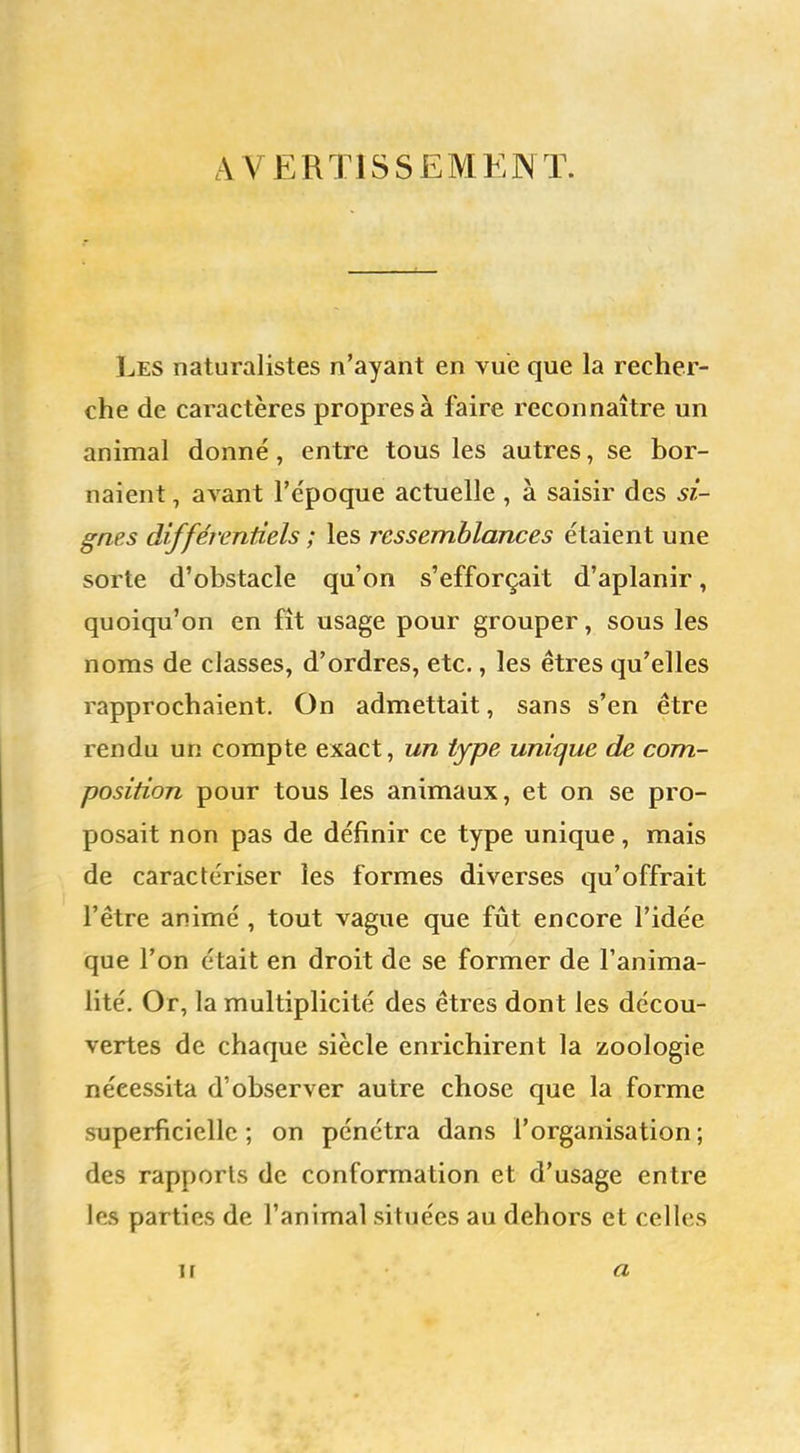 AVERTISSEMENT. Les naturalistes n'ayant en vue que la recher- che de caractères propres à faire reconnaître un animal donné , entre tous les autres, se bor- naient , avant l'e'poque actuelle , à saisir des si- gnes différentiels ; les ressemblances étaient une sorte d'obstacle qu'on s'efforçait d'aplanir, quoiqu'on en fît usage pour grouper, sous les noms de classes, d'ordres, etc., les êtres qu'elles rapprochaient. On admettait, sans s'en être rendu un compte exact, un type unique de com- position pour tous les animaux, et on se pro- posait non pas de définir ce type unique, mais de caractériser les formes diverses qu'offrait l'être animé , tout vague que fût encore l'idée que l'on était en droit de se former de l'anima- lité. Or, la multiplicité des êtres dont les décou- vertes de chaque siècle enrichirent la zoologie nécessita d'observer autre chose que la forme superficielle; on pénétra dans l'organisation; des rapports de conformation et d'usage entre les parties de l'animal situées au dehors et celles ii a