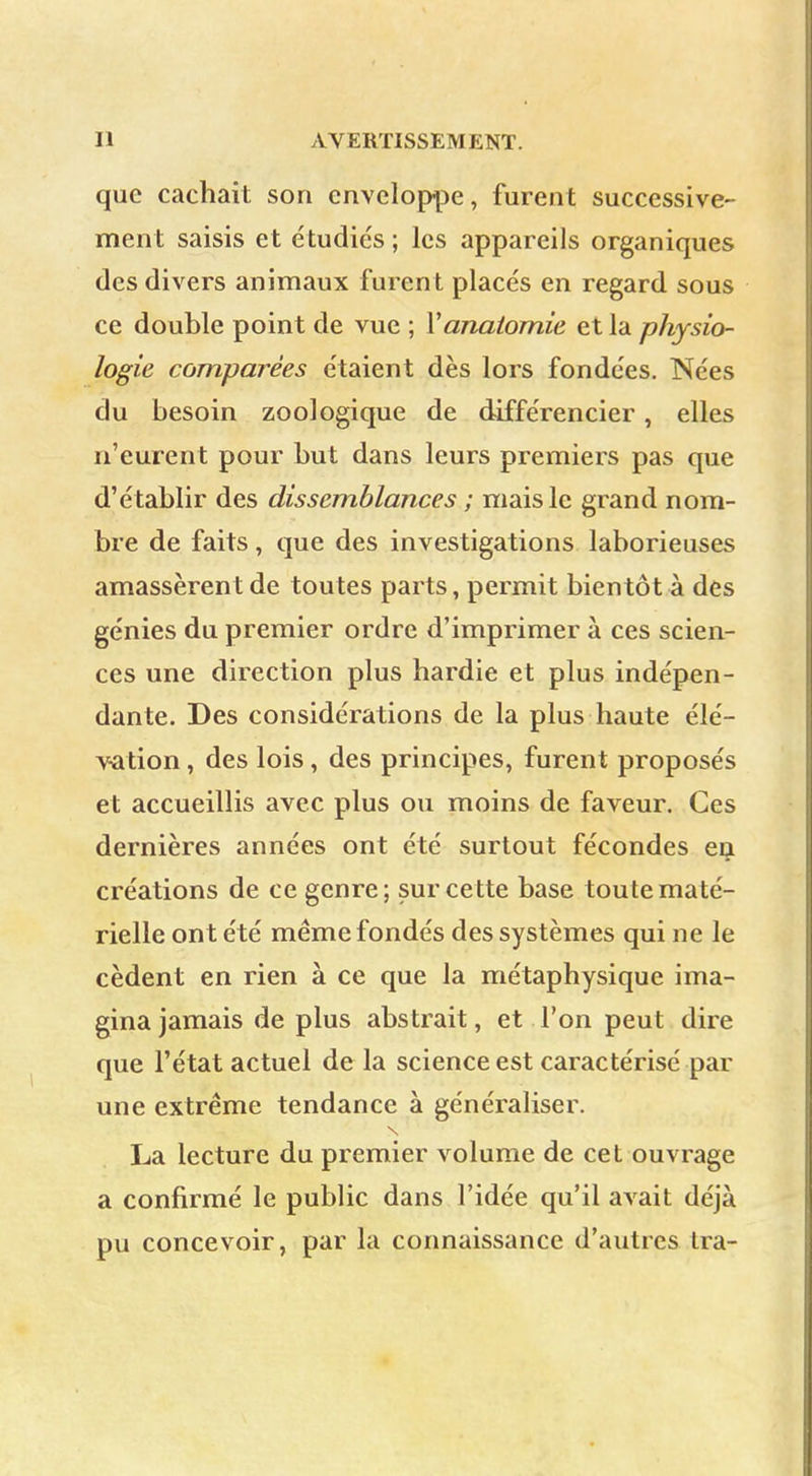 que cachait son enveloppe, furent successive- ment saisis et étudies; les appareils organiques des divers animaux furent placés en regard sous ce double point de vue ; Yanatomie et la physio- logie comparées étaient dès lors fondées. Nées du besoin zoologique de différencier, elles n'eurent pour but dans leurs premiers pas que d'établir des dissemblances ; mais le grand nom- bre de faits, que des investigations laborieuses amassèrent de toutes parts, permit bientôt à des génies du premier ordre d'imprimer à ces scien- ces une direction plus hardie et plus indépen- dante. Des considérations de la plus haute élé- vation , des lois , des principes, furent proposés et accueillis avec plus ou moins de faveur. Ces dernières années ont été surtout fécondes eij créations de ce genre; sur cette base toute maté- rielle ont été même fondés des systèmes qui ne le cèdent en rien à ce que la métaphysique ima- gina jamais de plus abstrait, et l'on peut dire que l'état actuel de la science est caractérisé par une extrême tendance à généraliser. s La lecture du premier volume de cet ouvrage a confirmé le public dans l'idée qu'il avait déjà pu concevoir, par la connaissance d'autres tra-