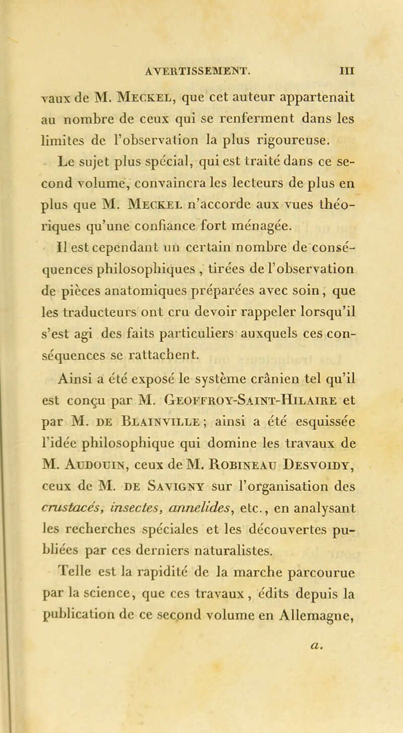 vaux de M. Meckel, que cet auteur appartenait au nombre de ceux qui se renferment dans les limites de l'observation la plus rigoureuse. Le sujet plus spécial, qui est traité dans ce se- cond volume, convaincra les lecteurs de plus en plus que M. Meckel n'accorde aux vues théo- riques qu'une confiance fort ménagée. Il est cependant un certain nombre de consé- quences philosophiques , tirées de l'observation de pièces anatomiques préparées avec soin, que les traducteurs ont cru devoir rappeler lorsqu'il s'est agi des faits particuliers auxquels ces con- séquences se rattachent. Ainsi a été exposé le système crânien tel qu'il est conçu par M. Geoffroy-Saint-Hilaire et par M. de Blainville ; ainsi a été esquissée l'idée philosophique qui domine les travaux de M. Audouin, ceux de M. Robineau Desvoidy, ceux de M. de Savigny sur l'organisation des crustacés, insectes, annelides, etc., en analysant les recherches spéciales et les découvertes pu- bli ées par ces derniers naturalistes. Telle est la rapidité de la marche parcourue par la science, que ces travaux , édits depuis la publication de ce second volume en Allemagne, a.