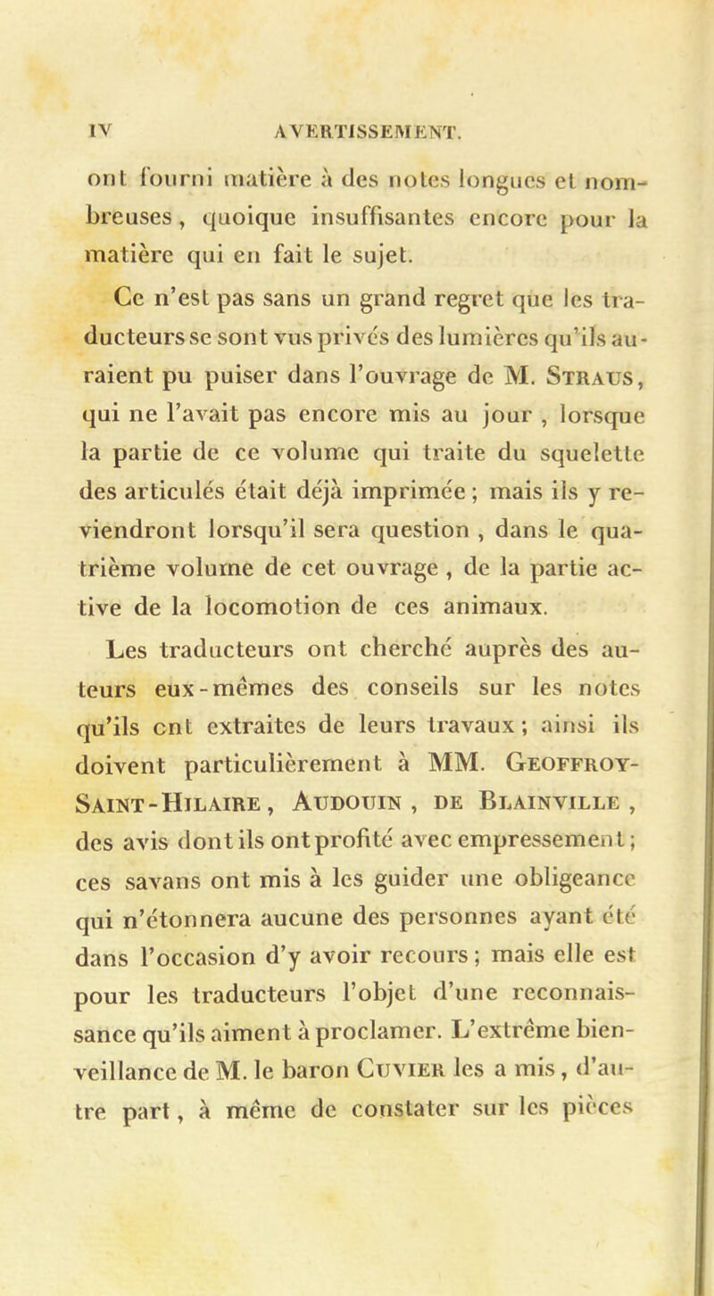 ont fourni matière à des notes longues et nom- breuses , quoique insuffisantes encore pour la matière qui en fait le sujet. Ce n'est pas sans un grand regret que les tra- ducteurs se sont vus privés des lumières qu'ils au- raient pu puiser dans l'ouvrage de M. Straus, qui ne l'avait pas encore mis au jour , lorsque la partie de ce volume qui traite du squelette des articulés était déjà imprimée ; mais ils y re- viendront lorsqu'il sera question , dans le qua- trième volume de cet ouvrage , de la partie ac- tive de la locomotion de ces animaux. Les traducteurs ont cherché auprès des au- teurs eux-mêmes des conseils sur les notes qu'ils cnt extraites de leurs travaux; ainsi ils doivent particulièrement à MM. Geoffroy- Saint -HlLAIRE , ÀUDOIJIN , DE BLAINVILLE , des avis dont ils ont profité avec empressement ; ces savans ont mis à les guider une obligeance qui n'étonnera aucune des personnes ayant été dans l'occasion d'y avoir recours ; mais elle est pour les traducteurs l'objet d'une reconnais- sance qu'ils aiment à proclamer. L'extrême bien- veillance de M. le baron Guvier les a mis , d'au- tre part, à même de constater sur les pièces