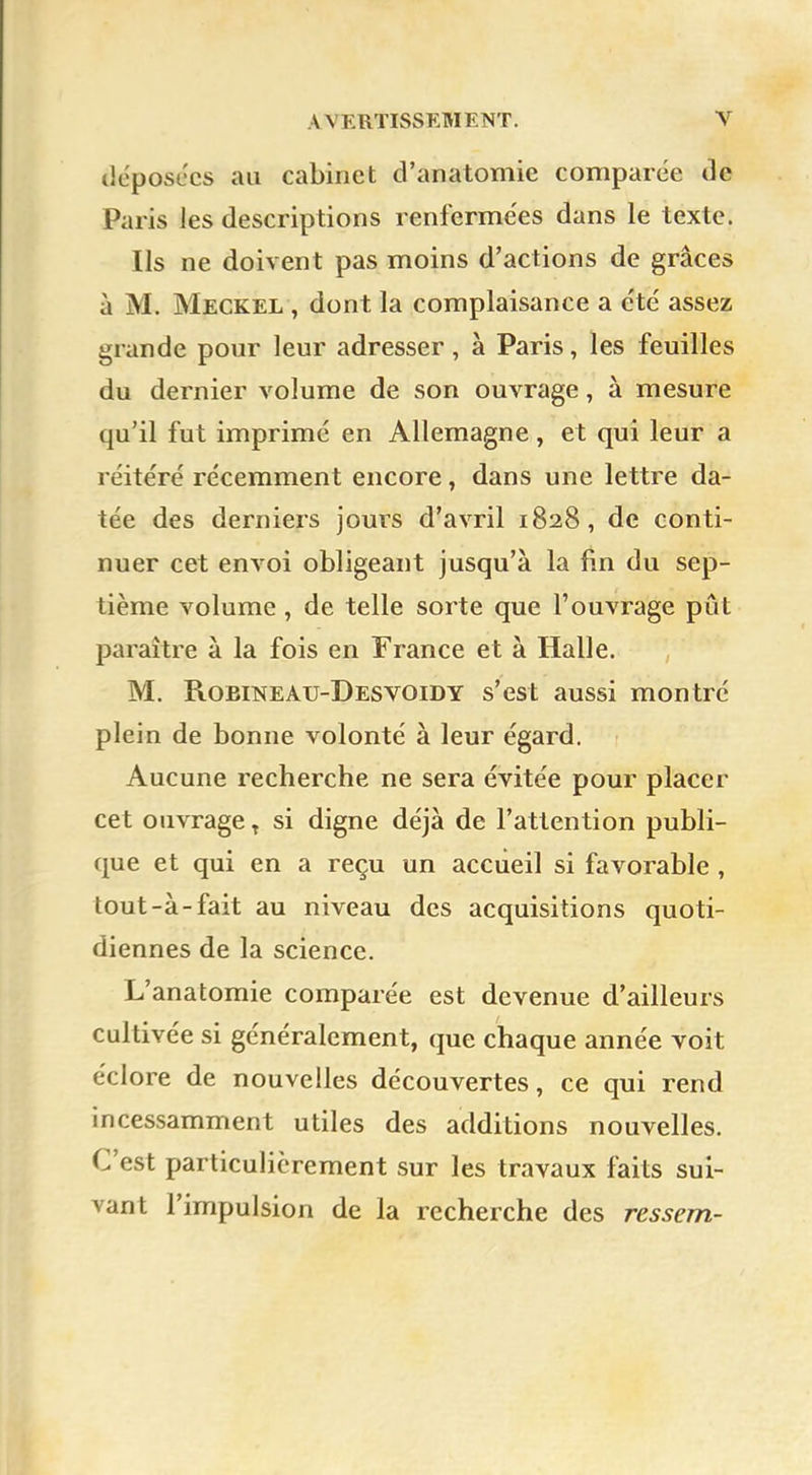 déposées au cabinet d'anatomie comparée de Paris les descriptions renfermées dans le texte. Ils ne doivent pas moins d'actions de grâces à M. Meckel , dont la complaisance a été assez grande pour leur adresser , à Paris, les feuilles du dernier volume de son ouvrage, à mesure qu'il fut imprimé en Allemagne, et qui leur a réitéré récemment encore, dans une lettre da- tée des derniers jours d'avril 1828, de conti- nuer cet envoi obligeant jusqu'à la fin du sep- tième volume , de telle sorte que l'ouvrage pût paraître à la fois en France et à Halle. M. Robineau-Desvoidy s'est aussi montré plein de bonne volonté à leur égard. Aucune recherche ne sera évitée pour placer cet ouvrage T si digne déjà de l'attention publi- que et qui en a reçu un accueil si favorable , tout-à-fait au niveau des acquisitions quoti- diennes de la science. L'anatomie comparée est devenue d'ailleurs cultivée si généralement, que chaque année voit éclore de nouvelles découvertes, ce qui rend incessamment utiles des additions nouvelles. C'est particulièrement sur les travaux faits sui- vant l'impulsion de la recherche des ressent-