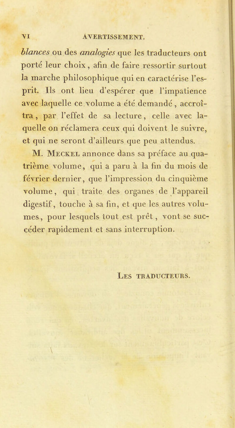 blances ou des analogies que les traducteurs ont porté leur choix, afin de faire ressortir surtout la marche philosophique qui en caractérise l'es- prit. Ils ont lieu d'espérer que l'impatience avec laquelle ce volume a été demandé, accroî- tra , par l'effet de sa lecture, celle avec la- quelle on réclamera ceux qui doivent le suivre, et qui ne seront d'ailleurs que peu attendus. M. Meckel annonce dans sa préface au qua- trième volume, qui a paru à la fin du mois de février dernier, que l'impression du cinquième volume, qui traite des organes de l'appareil digestif, touche à sa fin, et que les autres volu- mes, pour lesquels tout est prêt, vont se suc- céder rapidement et sans interruption. Les traducteurs. \