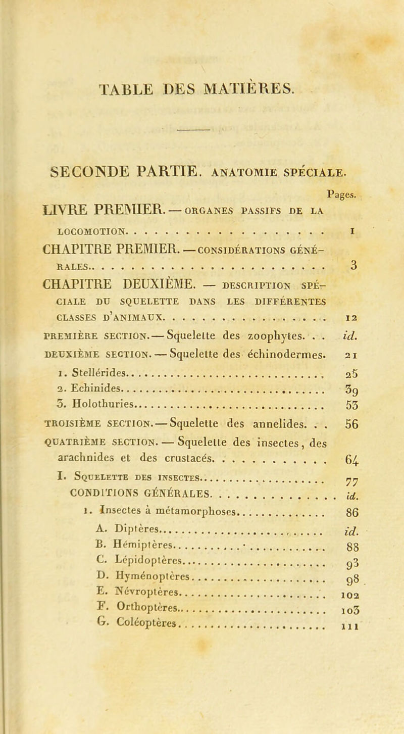 TABLE DES MATIÈRES. SECONDE PARTIE, anatomie spéciale. Pages. LIVRE PREMIER. — organes passifs de la LOCOMOTION I CHAPITRE PREMIER.—considérations géné- rales . 3 CHAPITRE DEUXIÈME. — description spé- ciale DU SQUELETTE DANS LES DIFFÉRENTES CLASSES D'ANIMAUX 12 première section. — Squelette des zoophytes. . . id. deuxième section. — Squelette des échinodermes. 21 1. Stellérides 25 2. Echinides 3g 5. Holothuries 53 troisième section. —Squelette des annelides. . . 56 quatrième section. — Squelette des insectes, des arachnides et des crustacés 64 I. Squelette des insectes CONDITIONS GÉNÉRALES id. 1. Insectes à métamorphoses 86 A. Diptères £jé B. Hémipières • 88 C. Lépidoptères g3 D. Hyménoptères g8 E. Névroptères \ ï02 F. Orthoptères io3 G. Coléoptères m