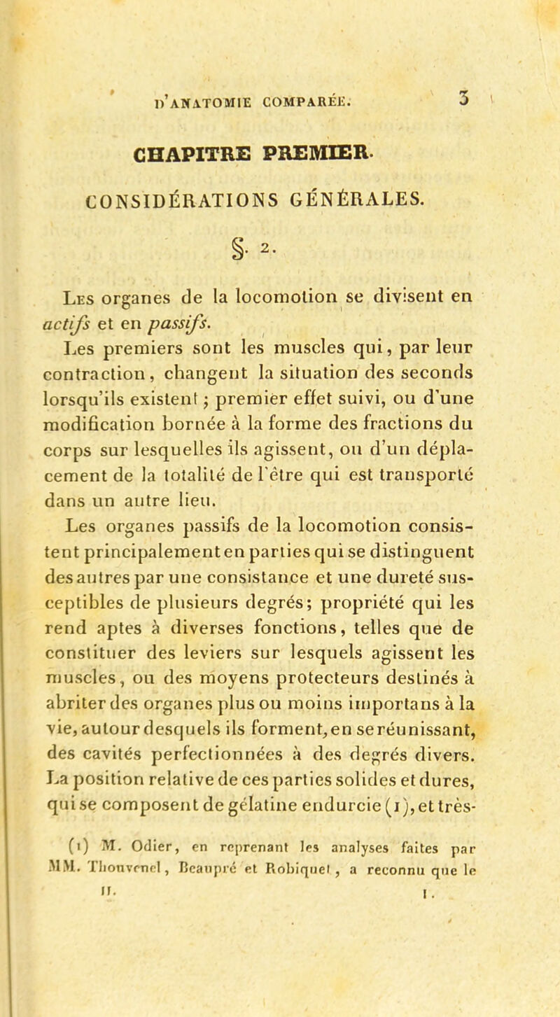 CHAPITRE PREMIER- CONSIDÉRATIONS GÉNÉRALES. §• 2- Les organes de la locomotion se divisent en actifs et en passifs. Les premiers sont les muscles qui, par leur contraction, changent la situation des seconds lorsqu'ils existent ; premier effet suivi, ou d'une modification bornée à la forme des fractions du corps sur lesquelles ils agissent, ou d'un dépla- cement de la totalité de l'être qui est transporté dans un autre lieu. Les organes passifs de la locomotion consis- tent principalementen parties qui se distinguent des autres par une consistance et une dureté sus- ceptibles de plusieurs degrés; propriété qui les rend aptes à diverses fonctions, telles que de constituer des leviers sur lesquels agissent les muscles, ou des moyens protecteurs destinés à abriter des organes plus ou moins importa ris à la vie, autour desquels ils forment,en se réunissant, des cavités perfectionnées à des degrés divers. La position relative de ces parties solides et dures, qui se composent de gélatine endurcie (i),ettrès- (i) M. Odier, en reprenant les analyses faites par MM. TlionvrnnI, Beaupré et Rohiquel , a reconnu que le »• r.