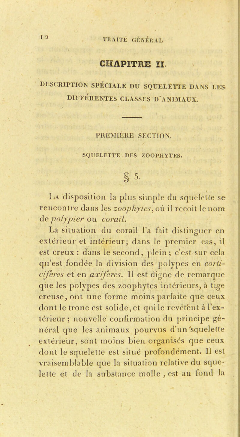 CHAPITRE II. DESCRIPTION SPÉCIALE DU SQUELETTE DANS LES DIFFÉRENTES CLASSES D'ANIMAUX. PREMIÈRE SECTION. SQUELETTE DES ZOOPHYTES. La disposition la plus simple du squelette se rencontre dans les zoophytes,o\\ il reçoit le nom de polypier ou corail. La situation du corail Ta fait distinguer en extérieur et intérieur; dans le premier cas, il est creux : dans le second, plein ; c'est sur cela qu'est fondée la division des polypes en corli- cifères et en axiferes. Il est digne de remarque que les polypes des zoophytes intérieurs,, à tige creuseront une forme moins parfaite que ceux dont le tronc est solide, et qui le revêtent à l'ex- térieur ; nouvelle confirmation du principe gé- néral que les animaux pourvus d'un'squelette extérieur, sont moins bien organisés que ceux dont le squelette est situé profondément. 11 est vraisemblable que la situation relative du sque- lette et de la substance molle , est au fond la