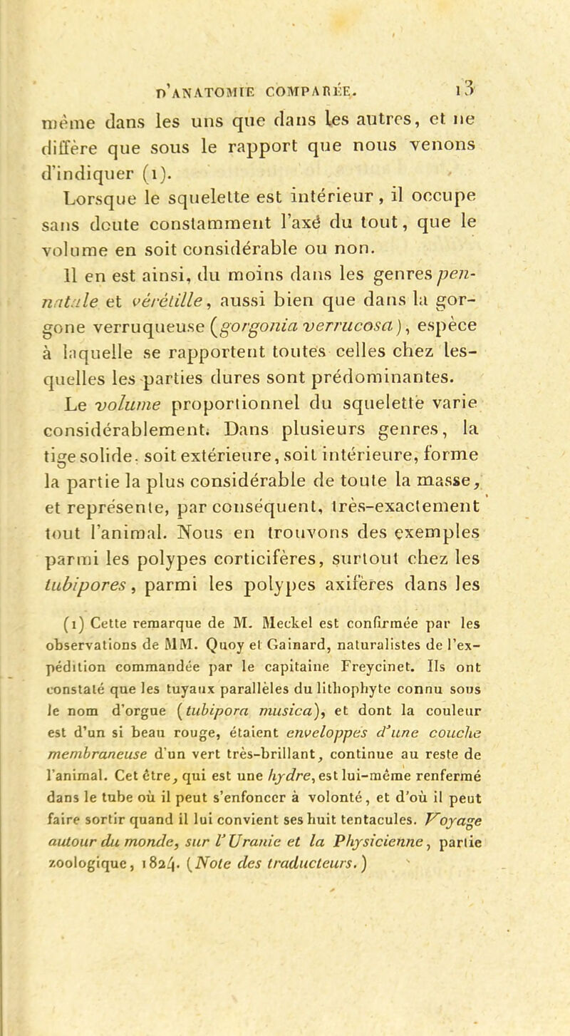 même dans les uns que flans les autres, et ne diffère que sous le rapport que nous venons d'indiquer (1). Lorsque le squelette est intérieur, il occupe sans doute constamment l'axé du tout, que le volume en soit considérable ou non. Il en est ainsi, du moins dans les genres pen- nntale et vèrélille, aussi bien que dans la gor- gone verruqueuse {gorgonia verrucosa), espèce à laquelle se rapportent toutes celles chez les- quelles les parties dures sont prédominantes. Le volume proportionnel du squelette varie considérablement; Dans plusieurs genres, la tige solide, soit extérieure, soit intérieure, forme la partie la plus considérable de toute la masse, et représente, par conséquent, très-exactement tout l'animal. Nous en trouvons des exemples parmi les polypes corticifères, surtout chez les tubipores, parmi les polypes axifèfes dans les (1) Cette remarque de M. Meckel est confirmée par les observations de MM. Quoy et Gainard, naturalistes de l'ex- pédition commandée par le capitaine Freycinet. Ils ont constaté que les tuyaux parallèles du litliophyte connu sous le nom d'orgue (tubipora musica), et dont la couleur est d'un si beau rouge, étaient enveloppes d'une couche membraneuse d'un vert très-brillant, continue au reste de l'animal. Cet être, qui est une hydre, est lui-même renfermé dans le tube où il peut s'enfoncer à volonté, et d'où il peut faire sortir quand il lui convient ses huit tentacules. Voyage autour du monde, sur l'Urame et la Physicienne, partie zoologiquc, 1824- {Noie des traducteurs.)