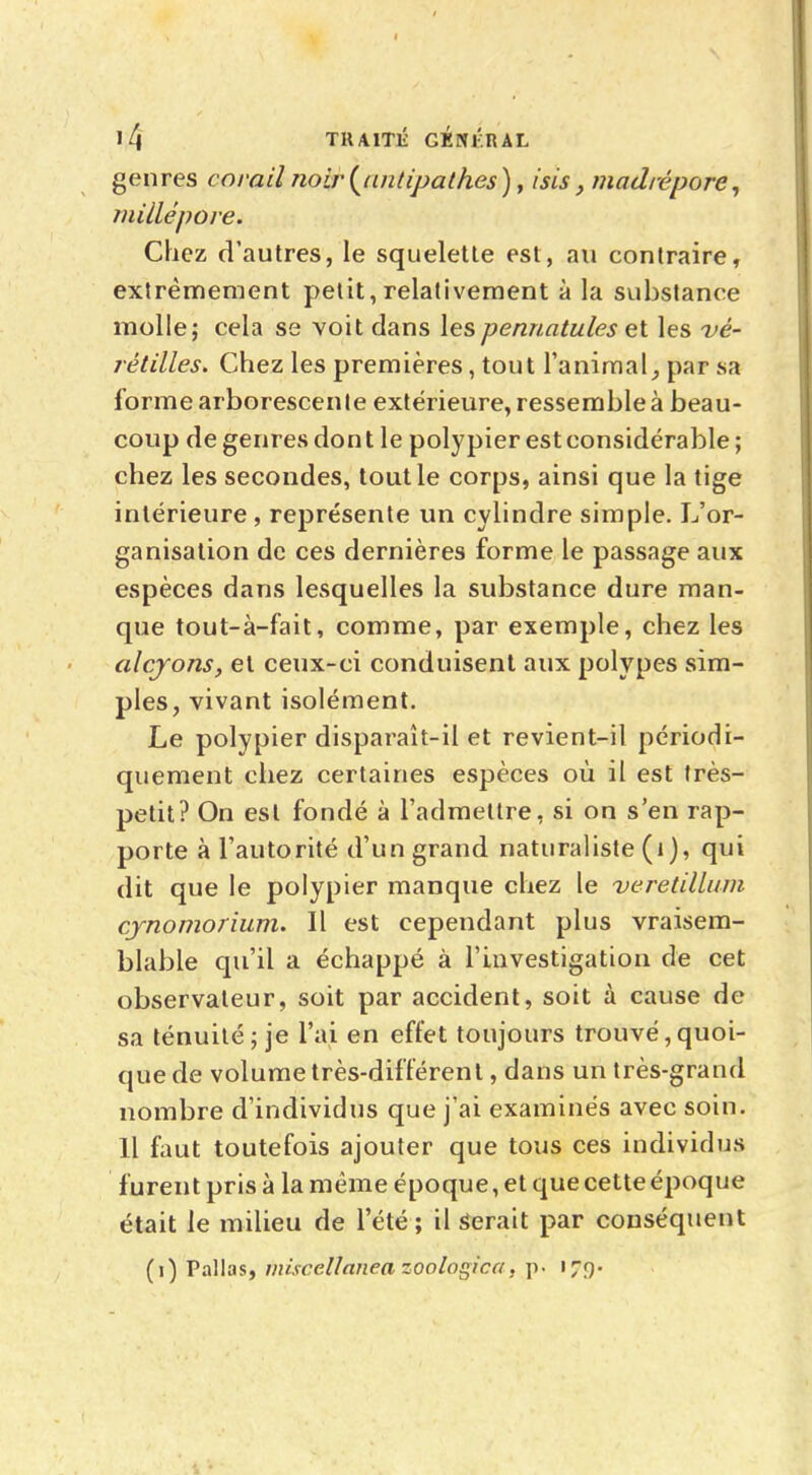 genres corail noir(untipalhes), isis, madrépore, niillépore. Chez d'autres, le squelette est, au contraire, extrêmement petit,relativement à la substance molle; cela se voit dans lespennatules et les vè- rètilles* Chez les premières, tout l'animal, par sa forme arborescente extérieure, ressemble à beau- coup de genres don t le polypier est considérable ; chez les secondes, tout le corps, ainsi que la tige intérieure, représente un cylindre simple. L'or- ganisation de ces dernières forme le passage aux espèces dans lesquelles la substance dure man- que tout-à-fait, comme, par exemple, chez les alcyons, et ceux-ci conduisent aux polypes sim- ples, vivant isolément. Le polypier disparaît-il et revient-il périodi- quement chez certaines espèces où il est très- petit? On est fondé à l'admettre, si on s'en rap- porte à l'autorité d'un grand naturaliste (1 ), qui dit que le polypier manque chez le veretillum cynomorium. Il est cependant plus vraisem- blable qu'il a échappé à l'investigation de cet observateur, soit par accident, soit à cause de sa ténuité; je l'ai en effet toujours trouvé, quoi- que de volume très-différent, dans un très-grand nombre d'individus que j'ai examinés avec soin. H faut toutefois ajouter que tous ces individus furent pris à la même époque, et que cette époque était le milieu de l'été; il Serait par conséquent (i) Pallas, miscellanea zoologica, p. 179-