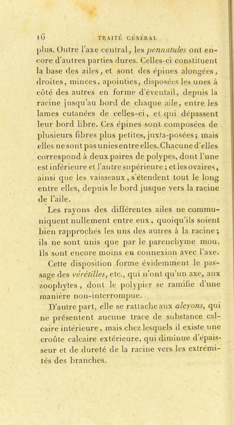 plus. Outre l'axe central, les pennatules ont en- core d'autres parties dures. Celles-ci constituent la base ries ailes, et sont des épines alongées, droites, minces, apointies, disposées les unes à côté des autres en forme d'éventail, depuis la racine jusqu'au bord de chaque aile, entre les lames cutanées de celles-ci, et qui dépassent leur bord libre. Ces épines sont composées de plusieurs fibres plus petites, juxta-posées ; mais elles ne sont pas unies entre elles. Chacune d'elles correspond à deux paires de polypes, dont l'une est inférieure et l'autre supérieure ; et les ovaires, ainsi que les vaisseaux, s'étendent tout le long entre elles, depuis le bord jusque vers la racine de l'aile. Les rayons des différentes ailes ne commu- niquent nullement entre eux, quoiqu'ils soient bien rapprochés les uns des autres à la racine; ils ne sont unis que par le parenchyme mou. Ils sont encore moins en connexion avec l'axe. Cette disposition forme évidemment le pas- sage des vérêtilles, etc., qui n'ont qu'un axe, aux zoophytes , dont le polypier se ramifie d'une manière non-interrompue. D'autre part, elle se rattache aux alcyons, qui ne présentent aucune trace de substance cal- caire intérieure, mais chez lesquels il existe une croûte calcaire extérieure, qui diminue d'épais- seur et de dureté de la racine vers les extrémi- tés des branches.