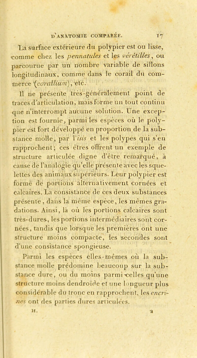 WANATOMIE COMPARÉE. T7 La surface extérieure du polypier est ou lisse, •comme chez les pennatules et les vérétilles, ou parcourue par un nombre variable de sillons longitudinaux, comme clans le corail du com- merce '(corailiwn), etc. 11 ne présente très-généralement point de traces d'articulation, mais forme un tout continu que n'interrompt aucune solution. Une excep- tion est fournie, parmi les espèces où le poly- pier est fort développé en proportion de la sub- stance molle, par Visis et les polypes qui s'en rapprochent; ces êtres offrent un exemple de structure articulée digne d'être remarqué, à cause de l'analogie qu'elle présente avec les sque- lettes des animaux supérieurs. Leur polypier est formé de portions alternativement cornées et calcaires. La consistance de ces deux substances présente , dans la même espèce, les mêmes gra- dations. Ainsi, là où. les portions calcaires sont très-dures, les portions intermédiaires sont cor- nées, tandis que lorsque les premières ont une structure moins compacte, les secondes sont d'une consistance spongieuse. Parmi les espèces elles-mêmes où la sub- stance molle prédomine beaucoup sur la sub- stance dure, ou du moins parmix;elles qu'une structure moins dendroïde et une longueur plus considérable du tronc en rapprochent, lesencri- nes ont des parties dures articulées.