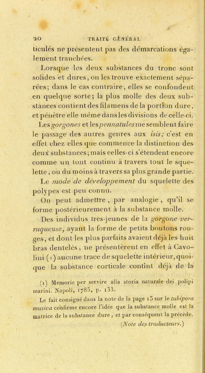 ticulés ne présentent pas des démarcations éga- lement tranchées. Lorsque les deux substances du tronc sont solides et dures, on les trouve exactement sépa- rées; dans le cas contraire, elles se confondent en quelque sorte; la plus molle des deux sub- stances contient des hlamens de la portion dure, et pénètre elle même dans les divisions de celle-ci. Les gorgones et \espennatulesme semh\eni faire le passage des autres genres aux isis; c'est en effet chez elles que commence la distinction des deux substances;mais celles-ci s'étendent encore comme un tout continu à travers tout le sque- lette , ou du moins à travers sa plus grande partie. Le mode de développement du squelette des polypes est peu connu. On peut admettre , par analogie , qu'il se forme postérieurement à la substance molle. Des individus très-jeunes de la gorgone ver- rugueuse, ayant la forme de petits boutons rou- ges, et dont les plus parfaits avaient déjà les huit bras dentelés, ne présentèrent en effet à Cavo- lini ( i ) aucune trace de squelette intérieur, quoi- que la substance corticale contînt, déjà de la fil Memorie per servire alla storia naturale dei polipi marini. Jïapoli, 1785, p. i33. Le fait consigné dans la noie de la page i5 sur le tuhipora musica confirme encore l'idée que la substance molle est la matrice de la substance dure , et par conséquent la précède.