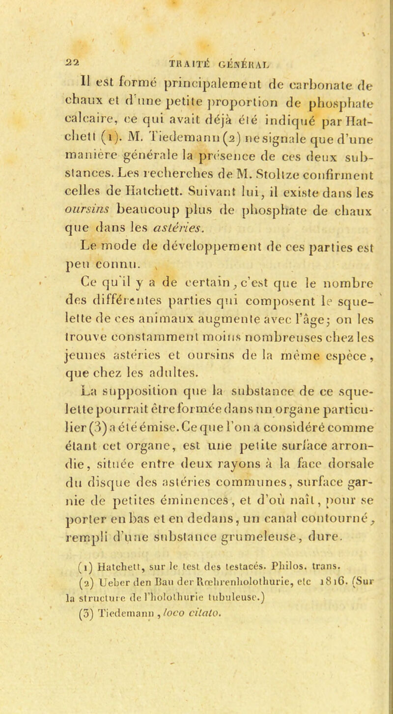 Il est formé principalement de carbonate de chaux et d'une petite proportion de phosphate calcaire, ce qui avait déjà été indiqué par Hat- chetl (1). M. Tiedemann(2) nesignale que d'une manière générale la présence de ces deux sub- stances. Les recherches de M. Stoltze confirment celles de Hatchett. Suivant lui, il existe dans les oursins beaucoup plus de phosphate de chaux que dans les astéries. Le mode de développement de ces parties est peu connu. , Ce qu'il y a de certain ; c'est que le nombre des différentes parties qui composent le sque- lette de ces animaux augmente avec l'âge; on les trouve constamment moins nombreuses chez les jeunes astéries et oursins de la même espèce, que chez les adultes. La supposition que la substance de ce sque- lette pourrait être for mée dans un organe particu- lier (3) a été émise. Ce que l'on a considéré comme étant cet organe, est une petite surlace arron- die, située entre deux rayons à la face dorsale du disque des astéries communes, surface gar- nie de petites éminences, et d'où naît, pour se porter en bas et en dedans, un canal contourné , rempli d'une substance grumeleuse, dure. (1) Hatchett, sur le test des lestacés. Philos, trans. (2) Ueber den Ban derRrehrenhplQthurie, elc 1816. (Sur la structure de l'holothurie tubuleuse.) (3) Tiedemanu ,/oco cilato.